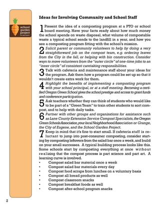 Ideas for Involving Community and School Staff 
1Present the idea of a composting program at a PTO or school 
board meeting. Have your facts ready about how much money 
the school spends on waste disposal, what volume of compostable 
waste a typical school sends to the landfill in a year, and how you 
see a composting program fitting with the school’s mission. 
2 Solicit parent or community volunteers to help by doing a very 
straightforward job on the compost team, e.g. ordering leaves 
from the City in the fall, or helping with bin construction. Consider 
ways to move volunteers from the “outer circle” of one-time jobs to an 
“inner circle” of consistent caretaking responsibilities. 
3 Talk with cafeteria and maintenance staff about your ideas for 
the program. Ask them how a program could be set up so that it 
wouldn’t create extra work for them. 
4 Highlight the benefits of implementing a composting program 
with your school principal, or at a staff meeting. Becoming a certi-fied 
Oregon Green School gives the school prestige and access to grant funds 
and conference participation. 
5 Ask teachers whether they can think of students who would like 
to be part of a “Green Team” to train other students to sort com-post, 
and to help with daily tasks. 
6 Partner with other groups and organizations for assistance such 
as Lane County Extension Service Compost Specialists, the Oregon 
Green Schools Association, your local Neighborhood Association or Grange, 
the City of Eugene, and the School Garden Project. 
7 Keep in mind that it’s fine to start small. If cafeteria staff is re-luctant 
to jump into post-consumer composting, consider start-ing 
by composting leftovers from the salad bar once a week, and build 
on your small successes. A typical building process looks like this. 
Some schools start by composting everything at once wi thout 
real izing that the compost process is part science and part art. A 
learning curve is involved. 
• Compost salad bar material once a week 
• Compost salad bar materials every day 
• Compost food scraps from lunches on a voluntary basis 
• Compost all bread products as well 
• Compost classroom snacks 
• Compost breakfast foods as well 
• Compost after-school program snacks 
2 
 