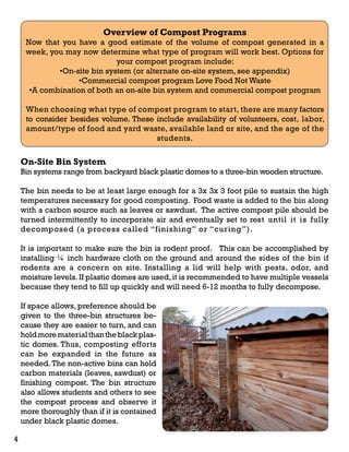 Overview of Compost Programs 
Now that you have a good estimate of the volume of compost generated in a 
week, you may now determine what type of program will work best. Options for 
your compost program include: 
•On-site bin system (or alternate on-site system, see appendix) 
•Commercial compost program Love Food Not Waste 
•A combination of both an on-site bin system and commercial compost program 
When choosing what type of compost program to start, there are many factors 
to consider besides volume. These include availability of volunteers, cost, labor, 
amount/type of food and yard waste, available land or site, and the age of the 
students. 
On-Site Bin System 
Bin systems range from backyard black plastic domes to a three-bin wooden structure. 
The bin needs to be at least large enough for a 3x 3x 3 foot pile to sustain the high 
temperatures necessary for good composting. Food waste is added to the bin along 
with a carbon source such as leaves or sawdust. The active compost pile should be 
turned intermittently to incorporate air and eventually set to rest until it is fully 
decomposed (a process called “finishing” or “curing”). 
It is important to make sure the bin is rodent proof. This can be accomplished by 
installing ¼ inch hardware cloth on the ground and around the sides of the bin if 
rodents are a concern on site. Installing a lid will help with pests, odor, and 
moisture levels. If plastic domes are used, it is recommended to have multiple vessels 
because they tend to fill up quickly and will need 6-12 months to fully decompose. 
If space allows, preference should be 
given to the three-bin structures be-cause 
they are easier to turn, and can 
hold more material than the black plas-tic 
domes. Thus, composting efforts 
can be expanded in the future as 
needed. The non-active bins can hold 
carbon materials (leaves, sawdust) or 
finishing compost. The bin structure 
also allows students and others to see 
the compost process and observe it 
more thoroughly than if it is contained 
under black plastic domes. 
4 
 