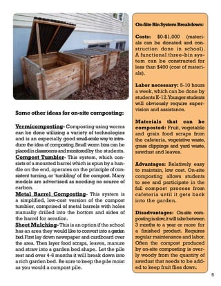 On-Site Bin System Breakdown: 
Costs: $0-$1,000 (materi-als 
can be donated and con-struction 
done in school). 
A functional three-bin sys-tem 
can be constructed for 
less than $400 (cost of materi-als). 
Labor necessary: 5-10 hours 
a week, which can be done by 
students K-12. Younger students 
will obviously require super-vision 
and assistance. 
Materials that can be 
composted: Fruit, vegetable 
and grain food scraps from 
the cafeteria, vegetative waste, 
grass clippings and yard waste, 
sawdust and leaves. 
Advantages: Relatively easy 
to maintain, low cost. On-site 
composting allows students 
to see and participate in the 
full compost process from 
cafeteria until it gets back 
into the garden. 
Disadvantages: On-site com-posting 
is slow, it will take between 
3 months to a year or more for 
a finished product. Requires 
regular maintenance and labor. 
Often the compost produced 
by on-site composting is over-ly 
woody from the quantity of 
sawdust that needs to be add-ed 
to keep fruit flies down. 
Some other ideas for on-site composting: 
Vermicomposting- Composting using worms 
can be done utilizing a variety of technologies 
and is an especially good small-scale way to intro-duce 
the idea of composting. Small worm bins can be 
placed in classrooms and monitored by the students. 
Compost Tumbler- This system, which con-sists 
of a mounted barrel which is spun by a han-dle 
on the end, operates on the principle of con-sistent 
turning, or ‘tumbling’ of the compost. Many 
models are advertised as needing no source of 
carbon. 
Metal Barrel Composting- This system is 
a simplified, low-cost version of the compost 
tumbler, comprised of metal barrels with holes 
manually drilled into the bottom and sides of 
the barrel for aeration. 
Sheet Mulching- This is an option if the school 
has an area they would like to convert into a garden 
bed. First lay down newspaper and cardboard over 
the area. Then layer food scraps, leaves, manure 
and straw into a garden bed shape. Let the pile 
rest and over 4-6 months it will break down into 
a rich garden bed. Be sure to keep the pile moist 
as you would a compost pile. 
5 
 