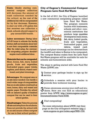 Costs: Ideally starting com-mercial 
compost collection 
will decrease the amount of 
trash collection needed by 
the school, so the cost of the 
additional bin will be compensated 
for by that decrease. However, 
to start out with a 65 gallon bin 
that receives one collection a 
week, schools should expect to 
pay around $30/month. 
Labor necessary: Startup labor 
of 5-20 hours to educate the faculty, 
kitchen staff and students about how 
to sort their compostable materials. 
After the initial setup, the commer-cial 
composting program shouldn’t 
require much additional labor. 
Materials that can be composted: 
Meat, bones, fish, dairy, baked 
goods, fruits and vegetables, 
food-soiled paper, paper towels, 
napkins, yard debris, waxed card-board, 
and plant trimmings. 
Advantages: No compost area or 
on-site labor needed. Can handle a 
much wider range of compostables 
than an on-site system could such as 
meat, bones, dairy and waxed and 
regular paper. Provides the school 
with an assured quality of finished 
compost that can be used in their 
school garden. 
Disadvantages: Takes the process 
off-site and away from the students. 
Does not provide the school with 
an on-site source of free compost 
for use in their school garden. 
City of Eugene’s Commercial Compost 
Program: Love Food Not Waste 
In the fall of 2011 the City of Eugene launched 
a new commercial composting program called 
Love Food Not Waste. 
The program connects 
haulers with businesses, 
schools and other com-mercial 
institutions that 
produce large quantities 
of compost so meat, bones, 
fish, dairy, baked goods, 
fruits and vegetables, 
food-soiled paper, yard 
debris, waxed card-board, 
and plant trimmings can be diverted from 
the landfill and taken to Rexius to be composted. 
The compost Rexius makes from the Love Food 
Not Waste program will be available for sale for 
schools and homeowners alike. 
The steps to getting started with Love Food Not 
Waste (LFNW) are: 
1 Contact your garbage hauler to sign up for 
service. 
2 Schedule a session with your hauler to 
provide free technical training. 
3 Raise awareness among your staff and stu-dents. 
Here you can find an educational 
poster from LFNW: http://www.eugene-or.gov/ 
DocumentCenter/View/8786 
4 Start composting! 
For more information about LFNW, visit their 
page on the City of Eugene’s website! http:// 
www.eugene-or.gov/index.aspx?NID=759 
6 
 