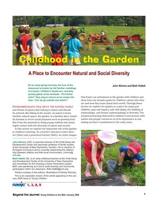 Childhood in the Garden 
A Place to Encounter Natural and Social Diversity 
Environmentalists talk about the natural world 
and dream of spaces that belong to nature and should 
be entered, like hiking in the woods, on nature’s terms. 
Another natural space, the garden, is a familiar place tamed 
by humans to serve social purposes such as growing food. 
But it has the potential to bring young children into mean-ingful 
contact with the diversity of nature and society. 
In this article we explore the important role of the garden 
in children’s learning. As a teacher educator/center direc-tor 
(John) and a preschool teacher (Beth), we share images 
1, 3, 8, 9 ® 
Beyond the Journal • Young Children on the Web • January 2008 
that frame our adventures in the garden with children and 
draw from our broader goals for children—about who they 
are and how they learn about their world. Through these 
stories we explore the garden as a place for many pos-sibilities: 
play and inquiry, safe risk taking, the building of 
relationships, and deeper understandings of diversity. The 
reciprocal learning observed in children’s interactions with 
nature and people convinces us of its importance in sus-taining 
society’s commitment to the early years. 
John Nimmo, EdD, is executive director of the Child Study and 
Development Center and associate professor of family studies 
at the University of New Hampshire, Durham. He is coauthor of 
Emergent Curriculum and is currently researching the relation-ship 
between children and their local communities. j.nimmo@ 
unh.edu 
Beth Hallett, BS, is an early childhood teacher at the Child Study 
and Development Center at the University of New Hampshire 
and coordinator for the Growing a Green Generation project. 
Beth uses gardening as a tool to build diversity and community 
participation within her classroom. Beth.Hallett@unh.edu 
Photos courtesy of the authors. Illustrations © Denise Fleming. 
This is an expanded version of the article appearing in the Jan-uary 
2008 issue of Young Children. 
John Nimmo and Beth Hallett 
On an early spring morning, the hum of the 
classroom is broken by the familiar rumblings 
of a tractor. Children’s heads turn, and they 
quickly gather at the windows. “It’s Farmer 
John!” they sing in chorus as he comes into 
view. “Can we go outside and watch?” 
 