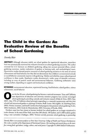 PROGRAM EVALUATION 
The Child in the Garden: An 
Evaluative Review of the Benefits 
of School Gardening 
Dorothy Blair 
ABSTRACT: Although educators widely use school gardens for experiential education, researchers 
have not systematically examined the evaluative literature on school-gardening outcomes. The author 
reviewed the U.S. literature on children's gardening, taking into account potential effects, school-gardening 
outcomes, teacher evaluations of gardens as learning tools, and methodological issues. 
Quantitative studies showed positive outcomes of school-gardening initiatives in the areas of science 
achievement and food behavior, but they did not demonstrate that children's environmental attitude 
or social behavior consistently improve with gardening. Validity and reliability issues reduced general 
confidence in these results. Qualitative studies documented a wider scope of desirable outcomes, 
including an array of positive social and environmental behaviors. Gardening enthusiasm varies 
among teachers, depending on support and horticultural confidence. 
KEYWORDS: environmental education, experiential learning, food behavior, school gardens, science 
achievement, social behavior 
ver the last 20 years, school gardening has become a national movement. Texas and California 
state departments of education and university extension programs have actively encouraged 
school gardening by providing curricula and evaluative research (Dirks & Orvis, 2005; Ozer, 
2007). Also, 57% of California school principals responding to a statewide questionnaire said that their 
schools had instructional gardens or plantings (Graham, Beall, Lussier, McLaughlin, & Zidenberg-Cherr, 
2005). Florida, Louisiana, and South Carolina have had programs that promote school gardening (Culin, 
2002; Emekauwa, 2004; Smith & Mostenbocker, 2005; University of Florida, 2006). 
Northern states have been slower to become involved, but school gardens are no longer exceptional in 
cooler climates. In the state of New York, more than 200 schools, 100 teachers, and 11,000 students garden 
using a state curriculum (Faddegon, 2005). Vermont actively promotes school gardening in partnership 
Dorothy Blair is an assistantp rofessor at Penn State University, College ofHealth andH uman Development. 
She is also a member of the Department ofNutritional Sciences. Her teaching and research focus on the inter-face 
among food, agriculture, ecoiogp culture, and social justice. Copyright © 2008 Heldref Publications 
WINTER 2009, VOL. 40, NO. 2 15 
 