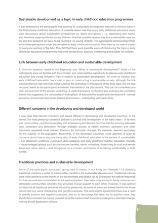 11 
Sustainable development as a topic in early childhood education programmes 
It was stressed by the participants that learning for sustainable development was not a common topic in 
the fi eld of early childhood education. A possible reason was that many early childhood educators would 
view discussions about sustainable development as ‘doom and gloom’ – i.e. depressing and fearful, 
and therefore inappropriate for young children. Another possible reason was that sustainability was too 
big and too awesome an issue to be ‘dumped’ on young children. The participants acknowledged that, 
while these perceptions might be pervasive in early childhood education, they were by no means shared 
by everyone working in the fi eld. They felt that there were possible ways of introducing the topic in early 
childhood education programmes that were constructive, positive, interesting and suitable for children. 
Link between early childhood education and sustainable development 
A common question raised in the beginning was ‘What is sustainable development?’ Most of the 
participants were not familiar with the concept, and rarely had the opportunity to discuss early childhood 
education and young children’s lives in relation to sustainable development. All knew by intuition that 
early childhood education has a role to play in constructing a sustainable society, although the link 
between the two was not clear at the outset of the workshop. In the course of the three days, the link had 
become clearer as the participants immersed themselves in the discussions. This can be considered one 
main achievement of the present workshop. A useful framework for thinking and analysing the workshop 
theme was suggested: it is composed of ‘three pillars’ of education for sustainable development – namely 
economy, environment and socio-cultural phenomena – intersecting with each other. 
Different concerns in the developing and developed world 
It was clear that relevant concerns and issues differed in developing and developed countries. In the 
former, the most pressing concern is children’s survival and development in the early years – in families 
and communities – and that supporting and empowering families and communities for ensuring adequate 
care, protection and stimulation through enlarged access to health, nutrition, sanitation and water 
provisions appeared most needed. Concern for curricular changes, for example, seemed secondary 
for the majority of the population. Meanwhile, in the developed countries, more attention is given to 
concerns about how to improve the quality of early childhood education in the service of sustainability 
– e.g. classroom practices, curriculum and pedagogy and early childhood teacher education. Inequity 
– disadvantaged groups such as low-income families, ethnic minorities, those living in rural and remote 
areas and urban slums – was recognized as a concern and barrier to achieving sustainability in both 
worlds. 
Traditional practices and sustainable development 
Some of the participants advocated ‘going back to basics’ in our living and lifestyles – i.e. adopting 
traditional practices in order to create better conditions for sustainable development. Traditional cultures 
were more attentive to the rhythm of the environment and careful not to overexploit the natural resources 
for their survival and co-habitation in the vast ecosystem; they were more rooted in family networks and 
immediate communities, whereby they provided mutual support to each other. However, it was pointed 
out that not all traditional practices should be preserved, as some of them are indeed harmful for those 
concerned (e.g. some childrearing and gender practices). The participants agreed that there was a need 
to identify positive and negative practices, and try to discourage the latter. As for positive ones, they 
should be promoted; but care is required since the context itself may have undergone a dramatic change, 
making simple application diffi cult. 
 