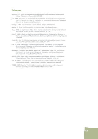 101 
References 
Brunold, A.O. 2005. Global Learning and Education for Sustainable Development. 
Higher Education in Europe, 30, 295-306. 
CEE. 1998. Education for Sustainable Development in the Schools Sector: a Report to 
DfEE/QCA from the Panel for Education for Sustainable Development. Reading: 
Council for Environmental Education. 
Chang, I. 1997. The Universe in a Grain of Rice. Daegu: Greenreview. 
Geertz, C. 1973. The Interpretation of Cultures. New York: Basic Books. 
Ha, J. 2002. An Exploration of the Basic Framework about the Ecological Childhood 
Education. Journal of Child Educare Research, 8, 1-21. 
Huh, Y. 1992. A Study on the Environmental Education for Kindergarten Children in 
Korea. Unpublished Master’s thesis. Sookmyung Women’s University, Republic 
of Korea. 
Kwon, M.; Kim, E. 2005. An Examination of Eco Early Childhood Curriculum. Korean 
Journal of Early Childhood Education, 25(6), 111-129. 
Lee, G. 2004. The Present Condition and Teachers’ Perceptions of Eco-oriented 
Environmental Education for Infants. Unpublished Master’s thesis. Keimyung 
University, Republic of Korea. 
Ministry of Education and Human Resources Development. 1998. The 6th National 
Curriculum for Kindergarten. Ministry of Education and Human Resources 
Development, Seoul, Republic of Korea. 
Shin, O. 2005. Early Age’s Environmental Education Reality Analysis. Unpublished 
Master’s thesis. Ewha Women’s University, the Republic of Korea. 
Suh, Y. 1999. A Case Study for Eco-oriented Early Childhood Education Program. 
Unpublished Master’s thesis. Busan University, the Republic of Korea. 
WCED. 1987. Report of the World Commission on Environment and Development. 
General Assembly resolution 42/187, 11 December 1987. 
 