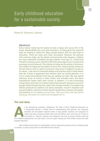 102 
Early childhood education 
for a sustainable society 
Hawa S. Kamara, Liberia 
Abstract 
Every human being has the desire to lead a happy and secure life in the 
future. Sustainability has to do with education, or being given the essential 
tools for leading a whole life. Many people believe that the only hope is 
education. There are many who have succeeded. However, the process 
still continues today. As the global environmental crisis deepens, children 
are most vulnerable. Consider over-age children. Over age 15, a child fi nds 
himself in primary school. Another child of the same age is not in school at all 
(a primary school dropout). The children of today are the adults of tomorrow. 
The children of today are the leaders of tomorrow. History stands witness to 
the fact that no tribe or nation survives for long when it neglects to pass on 
its values – that store of treasured beliefs and practices that it holds dearer 
than life. If there is agreement that children need our central attention, it is 
not so easily demonstrated that they are getting our best. We may spend 
ludicrous sums of money to feed, clothe, and entertain them, but these 
expenditures hardly make them human. In addition, it is this humanizing 
energy they need most, for children derive their genuine character as human 
beings chiefl y through learning, rather than through heredity. The frightening 
effects produced by isolation and sense starvation, found in deserted and 
abused children, remind us of their need for tenderness, intimacy with adults, 
and teaching. An old religious proverb says: ‘Train up a child in the way that he 
should go, and when he is old he will not depart from it’. 
The real ideas 
At the Gothenburg workshop, addressing ‘The Role of Early Childhood Education for 
a Sustainable Society’, a higher level of understanding was reached. The workshop 
identifi ed and formulated important ideas to help parents, teachers and caregivers to 
create new ways of helping children learn and think faster, which are known as ‘minds-on 
and hands-on’. Parents, teachers and caregivers may look at young children’s learning 
from different perspectives, but they share a common goal, making sure that children receive the best 
possible education. 
Early childhood education for sustainability involves meeting the present and the unfolding needs 
of children, in order to bring them to self-fulfi lment and maturity. 
 
