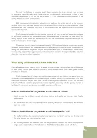 103 
To meet the challenge of providing quality basic education for all, an attempt must be made 
to summarize current knowledge of the benefi ts and promising policy and strategic options of early 
childhood development (ECD), and the way in which ECD can contribute to the improvement of the 
quality of basic education for all peoples. 
ECD includes early socialization, education and readiness for school, as well as the provision 
of basic health care, adequate nutrition, nurturing and stimulation within a caring environment. Those 
responsible for Early Childhood Education in Africa underscored the importance of ECD in human 
resource development. 
The fi rst strand is based on the fact that the period up to 8 years of age is of supreme importance 
for emotional, intellectual and social development, that interventions at this stage can have strong and 
lasting impacts on the health and welfare of adults, and that opportunities foregone at this stage can 
rarely be made up for at later stages. 
The second strand is the non-educational impact of ECD that leads to better employment records, 
increased family formation and a reduced likelihood of engaging in criminal activities. The evidence is 
strong that these effects are greater for girls and children from poor or disadvantaged communities. 
Consequently, ECD can have a generalized positive impact on economic development and the reduction 
of gender, income and cultural inequities. 
What early childhood education looks like 
Even before kindergarten, parents should be aware of ways to make the most of learning opportunities 
for their young children. One important choice for many families in their child’s early years involves 
preschool or childcare. 
The fi rst years of a child’s life are a crucial development period, and children who are nurtured and 
stimulated during these years are much more prepared for formal reading and maths and are more likely 
to have the social skills they will need when it is time for kindergarten. Parents are a child’s fi rst teachers, 
but early childhood education programmes are also important, especially with the growing number of 
families with one parent, and families where both parents work full time. 
Preschool and childcare programmes should focus on children 
• Watch to see that children interact with other children and adults, so they can build healthy 
relationships. 
• Ask about the curriculum, which should include a variety of activities appropriate for the children’s 
ages and needs. 
Preschool and childcare programmes should have qualifi ed staff 
• The staff should have the educational background to promote your child’s learning and development. 
Ask what degrees and training teachers have. 
• Ask how long teachers and staff have been with the programme. Teachers that stay in the programme 
longer are more able to focus their attention on the children and establish bonds with them. 
 