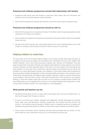 104 
Preschool and childcare programmes should build relationships with families 
• Programme staff should work with families to meet their child’s needs. Ask how information and 
concerns are communicated between staff and families. 
• Check that the programme’s policies allow families to visit their child during the programme day. 
Preschool and childcare programmes should be well run 
• Check that the programme is licensed by the state. The facilities need to be age-appropriate and well 
maintained, both indoors and outdoors. 
• Check whether the programme has policies and practices to help keep children safe from preventable 
illness and injury. 
• Ask about the child-to-teacher ratio, which helps determine how much individual attention your child 
will get. For example, there should be at least one adult for every ten 4-year-olds. 
Helping children to resist bias 
The early years are the time to begin helping children to form strong, positive self-images and grow up 
to respect and get along with people who are different from themselves. We know from research that 
children between 2 and 5 start becoming aware of gender, race, ethnicity, and disabilities. They also 
begin to absorb both the positive attitudes and negative biases attached to these aspects of our identity 
by family members and other signifi cant adults in their lives. If we want children to like themselves and 
value diversity, we must learn how to help them resist the biases and prejudices that are still far too 
prevalent in our world. Bias based on gender, race, disability, or social class creates serious obstacles to 
all young children’s healthy development. In order to develop healthy self-esteem, they must learn how to 
interact fairly and productively with different types of people. Naturally, children’s curiosity will lead them 
to ask questions: ‘Why is her skin so dark?’ ‘Why does he speak funny?’ We may hide our own negative 
feelings, or hope that children simply will not notice, but our avoidance actually teaches children that 
some differences are not acceptable. We must face our own biased attitudes and change them in order 
to help foster all children’s growth. The most dangerous is race segregation. 
What parents and teachers can do: 
• Recognize that because we live in a world where many biases exist, we must counteract them – or 
else we will support them through our silence. 
• At home or at school, give children messages that deliberately contrast stereotypes by providing 
books, dolls, toys, wall decorations, television programmes, and records that show: (a) men and 
women in non-traditional roles; (b) people of different colour in leadership positions; (c) people with 
disabilities doing activities familiar to children; and (d) various types of families and family activities. 
• Show no bias in the friends, doctors, teachers, and other service providers that you choose, or in the 
stores where you shop. Remember what you do is as important as what you say. 
 