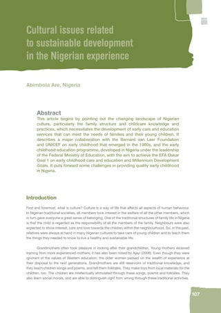 107 
Cultural issues related 
to sustainable development 
in the Nigerian experience 
Abimbola Are, Nigeria 
Abstract 
This article begins by pointing out the changing landscape of Nigerian 
culture, particularly the family structure and childcare knowledge and 
practices, which necessitates the development of early care and education 
services that can meet the needs of families and their young children. It 
describes a major collaboration with the Bernard van Leer Foundation 
and UNICEF on early childhood that emerged in the 1980s, and the early 
childhood education programme, developed in Nigeria under the leadership 
of the Federal Ministry of Education, with the aim to achieve the EFA Dakar 
Goal 1 on early childhood care and education and Millennium Development 
Goals. It puts forward some challenges in providing quality early childhood 
in Nigeria. 
Introduction 
First and foremost, what is culture? Culture is a way of life that affects all aspects of human behaviour. 
In Nigerian traditional societies, all members took interest in the welfare of all the other members, which 
in turn gave everyone a great sense of belonging. One of the traditional structures of family life in Nigeria 
is that the child is regarded as the responsibility of all the members of the family. Neighbours were also 
expected to show interest, care and love towards the children within the neighbourhood. So, in the past, 
relatives were always at hand in many Nigerian cultures to take care of young children and to teach them 
the things they needed to know to live a healthy and sustainable life. 
Grandmothers often took pleasure in looking after their grandchildren. Young mothers received 
training from more experienced mothers; it has also been noted by Ajayi (2006). Even though they were 
ignorant of the values of Western education, the older women passed on the wealth of experience at 
their disposal to the next generations. Grandmothers are still reservoirs of traditional knowledge, and 
they teach children songs and poems, and tell them folktales. They make toys from local materials for the 
children, too. The children are intellectually stimulated through these songs, poems and folktales. They 
also learn social morals, and are able to distinguish right from wrong through these traditional activities. 
 