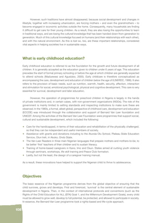 108 
However, such traditions have almost disappeared, because social development and changes in 
lifestyle, together with increasing urbanization, are forcing mothers – and even the grandmothers – to 
become engaged in economic activities outside the home. Consequently, many households are fi nding 
it diffi cult to get care for their young children. As a result, they are also losing the opportunities to learn 
in traditional ways, and are losing the cultural knowledge that has been handed down from generation to 
generation. Much of this cultural knowledge focused on humans (and their relationships with each other), 
and with the natural environment. As this is lost so, too, are these important relationships, considered 
vital aspects in helping societies live in sustainable ways. 
What is early childhood education? 
Early childhood education is referred to as the foundation for the growth and future development of all 
children. It is generally accepted as the education given to children under 6 years of age. This education 
precedes the start of formal primary schooling or before the age at which children are generally expected 
to attend schools (Maduewesi and Agusiobo, 2005). Early childcare is therefore conceptualized as 
encompassing the care, development and education of children below the age of 6 (NERDC, 1996). It also 
refers to the provision of basic needs, such as nutrition, warmth, health, security, affection, interaction 
and stimulation for social, emotional psychological, physical and cognitive development. This care is very 
essential for survival, development and later education. 
However, the operation of programmes for preschool children in Nigeria is largely in the hands 
of private institutions and, in certain cases, with non-government organizations (NGOs). The role of the 
government is mainly limited to setting standards and inspecting institutions to make sure these are 
observed. In the 1980s, a formal, albeit global, perspective of childhood care, development and education 
(ECCDE) was introduced through the collaboration and support of Bernard Van Leer foundation and 
UNICEF. Among the activities of the Bernard Van Leer Foundation were programmes that support social, 
cultural and sustainable development, which included the following: 
• Care for the handicapped, in terms of their education and rehabilitation of the physically challenged, 
so that they can be independent and useful members of society. 
• Assistance with grants and donations including to the Atunda Olu School, Plateau State Education 
Service, Otun Ireti, in Akoko, Ondo State. 
• The Van Leer Readers in three main Nigerian languages that prepare mothers and mothers-to-be, to 
be better ‘fi rst’ teachers of their children and to sustain literacy. 
• Training of home-based caregivers in Kano, Imo and Osun. States aimed at curbing youth violence 
through seminars, workshops, life skill training and Peace Club formation. 
• Lastly, but not the least, the design of a caregiver training manual. 
As a result, these innovations have helped to support the Nigerian child to thrive to adolescence. 
Objectives 
The basic essence of the Nigerian programme derives from the global objective of ensuring that the 
child survives, grows and develops. First and foremost, ‘survival’ is the central element of sustainable 
development in Nigeria. Then, in the context of international protocols and conventions (such as the 
Rights of the Child Education for ALL (EFA) Goal 1, and the Millennium Development Goals), every child 
must be allowed to grow well, develop to full potential, be protected, and allowed to participate in society. 
In essence, the Bernard Van Leer programme took a rights-based and life-cycle approach. 
 