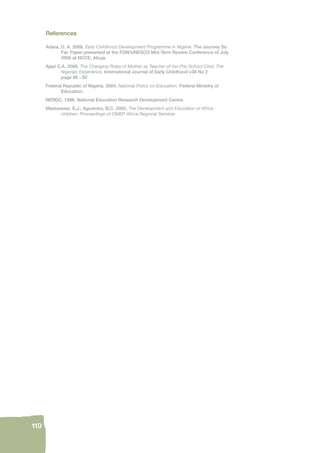 110 
References 
Adara, O. A. 2006. Early Childhood Development Programme in Nigeria. The Journey So 
Far. Paper presented at the FGN/UNESCO Mid-Term Review Conference of July 
2006 at NCCE, Abuja. 
Ajayi C.A. 2006. The Changing Roles of Mother as Teacher of her Pre-School Chid: The 
Nigerian Experience. International Journal of Early Childhood v38 No 2 
page 86 - 92 
Federal Republic of Nigeria. 2004. National Policy on Education. Federal Ministry of 
Education. 
NERDC. 1996. National Education Research Development Centre. 
Maduewesi, E.J., Agusiobo, B.C. 2005. The Development and Education of Africa 
children. Proceedings of OMEP Africa Regional Seminar. 
 