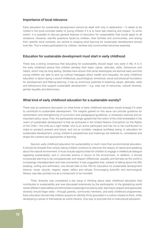12 
Importance of local relevance 
Early education for sustainable development cannot be dealt with only in abstraction – it needs to be 
rooted in the local concrete reality of young children if it is to have real meaning and impact. To some 
extent, it is possible to discuss general features of education for sustainability that would apply to all 
situations. However, real-life questions faced by children, their families and communities, and arising 
from specifi c local contexts, are central to shaping what learning for sustainable development should 
look like. This is where participation by children, families and communities becomes essential. 
Education for sustainable development must start in early childhood 
There was a strong consensus that educating for sustainability should begin very early in life. It is in 
the early childhood period that children develop their basic values, attitudes, skills, behaviours and 
habits, which may be long lasting. Studies have shown that racial stereotypes are learned early and that 
young children are able to pick up cultural messages about wealth and inequality. As early childhood 
education is about laying a sound intellectual, psychological, emotional, social and physical foundation 
for development and lifelong learning, it has an enormous potential in fostering values, attitudes, skills 
and behaviours that support sustainable development – e.g. wise use of resources, cultural diversity, 
gender equality and democracy. 
What kind of early childhood education for a sustainable society? 
There was an extensive discussion on what kinds of early childhood education would emerge if it were 
to contribute to sustainable development. The insights gained on this issue can provide guidance for 
reorientation and strengthening of curriculum and pedagogical guidelines, a necessary exercise and an 
important policy issue. First, the participants strongly agreed that the notion of the child embedded in the 
vision of sustainable development is that as portrayed in the United Nations Convention on the Rights 
of the Child – the child as a right holder, who is an active participant and has his or her contribution to 
make to society’s present and future, and not an invisible, marginal worthless being. In education for 
sustainable development, young children’s perspectives and meanings are listened to, considered and 
shape the content and approaches of learning. 
Second, early childhood education for sustainability is much more than environmental education. 
It should be broader than simply taking children outdoors to discover the beauty of nature and speaking 
about the natural environment. It must include opportunities for children to engage in intellectual dialogue 
regarding sustainability, and in concrete actions in favour of the environment. In addition, it should 
incorporate learning to be compassionate and respect differences, equality and fairness as the world is 
increasingly interdependent and inter-connected. It was suggested that, instead of talking about the 3Rs 
(reading, writing and arithmetic), one should refer to the 7Rs for education for sustainable development 
(reduce, reuse, recycle, respect, repair, refl ect and refuse). Encouraging scientifi c and technological 
literacy was also pointed out as a component to be included. 
Third, diversity was considered a key issue in thinking about early childhood education that 
contributes to sustainability and was discussed extensively by the participants. In the globalizing world 
where different nationalities and ethnicities increasingly live side by side, learning to respect and appreciate 
diversity should begin early – through parents, community members, and early childhood programmes. 
Early education should help children acquire an identity fi rmly grounded in a culture closest to them, while 
developing a sense of themselves as world citizens. One way to promote this is intercultural education. 
 