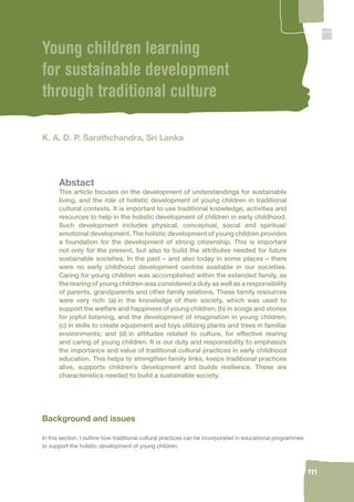 111 
Young children learning 
for sustainable development 
through traditional culture 
K. A. D. P. Sarathchandra, Sri Lanka 
Abstact 
This article focuses on the development of understandings for sustainable 
living, and the role of holistic development of young children in traditional 
cultural contexts. It is important to use traditional knowledge, activities and 
resources to help in the holistic development of children in early childhood. 
Such development includes physical, conceptual, social and spiritual/ 
emotional development. The holistic development of young children provides 
a foundation for the development of strong citizenship. This is important 
not only for the present, but also to build the attributes needed for future 
sustainable societies. In the past – and also today in some places – there 
were no early childhood development centres available in our societies. 
Caring for young children was accomplished within the extended family, as 
the rearing of young children was considered a duty as well as a responsibility 
of parents, grandparents and other family relations. These family resources 
were very rich: (a) in the knowledge of their society, which was used to 
support the welfare and happiness of young children; (b) in songs and stories 
for joyful listening, and the development of imagination in young children; 
(c) in skills to create equipment and toys utilizing plants and trees in familiar 
environments; and (d) in attitudes related to culture, for effective rearing 
and caring of young children. It is our duty and responsibility to emphasize 
the importance and value of traditional cultural practices in early childhood 
education. This helps to strengthen family links, keeps traditional practices 
alive, supports children’s development and builds resilience. These are 
characteristics needed to build a sustainable society. 
Background and issues 
In this section, I outline how traditional cultural practices can be incorporated in educational programmes 
to support the holistic development of young children. 
 