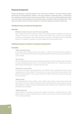 112 
Physical development 
Physical Development contributes greatly to the well being of children in the early childhood stage. 
Nutritionally rich food preparation methods – which were available in traditional society – contributed to 
the maintenance of proper nutrition levels of young children. In the same way, traditional physical activities 
have contributed to the development of psychomotor skills, manipulative skills and stability skills. These 
skills were used to provide a strong foundation for maturation (ageing) and experience (learning). 
Traditional foods for physical development 
Example: 
Wholesome meal of rice and curry with seven ingredients 
Seven natural food items consisting of yellow and orange coloured vegetables and herbs are 
included .This menu is rich with many vitamins and minerals. This curry and rice combination 
nourishes young children in the present as well as in the past. This traditional meal is sustainable 
because it is suitable for all groups of society irrespective of socioeconomic level. 
Traditional physical activities for physical development 
Examples: 
‘Giants and dwarfs’ game 
In this activity, when children hear the word ‘giants’ or ‘dwarfs’, they need to behave as giants or 
dwarfs. This activity reinforces historical stories about giants and their productive contribution to 
ancient society. 
‘Run and fi nd …’ 
This is a traditional activity for giving and following instructions. Here one person gives instructions 
for various enjoyable activities such as, ‘Run and fi nd a herbal leaf for me’. This activity reinforces 
learning about herbal plants in a physical and joyful way. 
‘Climbing on coconut shells’ 
This activity is for large muscle development. The children climb a vertically fi xed rope by using 
regularly spaced coconut shells. The coconut tree is a very useful tree for day-to-day life. Past 
generations have taught us how to utilize used coconut shells to make toys and various play items 
for young children. 
‘Making snakes’ 
For the development of fi ne muscles, young children make ‘snakes’ using coconut leaves with 
their fi ngers. In the past, mothers made these coconut leaf snakes with young children as a joyful, 
sharing activity. Currently, this activity helps develop early writing skills, as it develops fi ne muscles 
and eye/hand co-ordination. 
‘Traditional dancing’ 
Young children are exposed to various basic rhythms and poses in traditional dancing. These 
dances belong to various traditional groups in different provinces and transmit cultural traditions 
to the younger generation. 
 