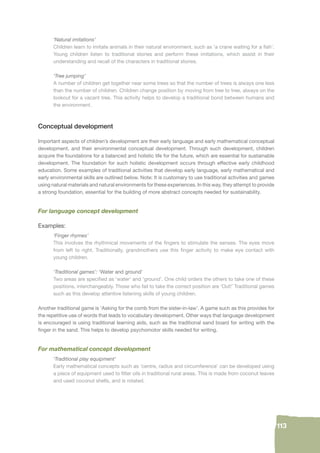 113 
‘Natural imitations’ 
Children learn to imitate animals in their natural environment, such as ‘a crane waiting for a fi sh’. 
Young children listen to traditional stories and perform these imitations, which assist in their 
understanding and recall of the characters in traditional stories. 
‘Tree jumping’ 
A number of children get together near some trees so that the number of trees is always one less 
than the number of children. Children change position by moving from tree to tree, always on the 
lookout for a vacant tree. This activity helps to develop a traditional bond between humans and 
the environment. 
Conceptual development 
Important aspects of children’s development are their early language and early mathematical conceptual 
development, and their environmental conceptual development. Through such development, children 
acquire the foundations for a balanced and holistic life for the future, which are essential for sustainable 
development. The foundation for such holistic development occurs through effective early childhood 
education. Some examples of traditional activities that develop early language, early mathematical and 
early environmental skills are outlined below. Note: It is customary to use traditional activities and games 
using natural materials and natural environments for these experiences. In this way, they attempt to provide 
a strong foundation, essential for the building of more abstract concepts needed for sustainability. 
For language concept development 
Examples: 
‘Finger rhymes’ 
This involves the rhythmical movements of the fi ngers to stimulate the senses. The eyes move 
from left to right. Traditionally, grandmothers use this fi nger activity to make eye contact with 
young children. 
‘Traditional games’: ‘Water and ground’ 
Two areas are specifi ed as ‘water’ and ‘ground’. One child orders the others to take one of these 
positions, interchangeably. Those who fail to take the correct position are ‘Out!’ Traditional games 
such as this develop attentive listening skills of young children. 
Another traditional game is ‘Asking for the comb from the sister-in-law’. A game such as this provides for 
the repetitive use of words that leads to vocabulary development. Other ways that language development 
is encouraged is using traditional learning aids, such as the traditional sand board for writing with the 
fi nger in the sand. This helps to develop psychomotor skills needed for writing. 
For mathematical concept development 
‘Traditional play equipment’ 
Early mathematical concepts such as ‘centre, radius and circumference’ can be developed using 
a piece of equipment used to fi lter oils in traditional rural areas. This is made from coconut leaves 
and used coconut shells, and is rotated. 
 