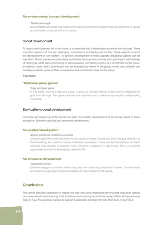 114 
For environmental concept development 
‘Traditional songs’ 
Use of traditional songs that relate to the natural environment supports the development of values 
and attitudes for the protection of nature. 
Social development 
To have a well-balanced life in the future, it is expected that children have a positive self-concept. Three 
important aspects of this are: belonging, competence and feeling worthwhile. These aspects support 
the development of self-esteem. To achieve development in these aspects, traditional games can be 
important. Group games are particularly worthwhile because they provide each participant with feelings 
of belonging, while also contributing to self-evaluation and feeling worthy as a contributor to the group. 
In addition, each child’s contribution can be evaluated by others in the group. In this way, children can 
develop a realistic sense of their competence and contribution level for the group. 
Examples: 
‘Traditional group games’ 
‘Tiger and goat game’ 
In this game, there is a tiger and a goat. A group of children attempt collectively to safeguard the 
goat from the tiger. This game indicates the importance of a collective approach to safeguarding 
innocents. 
Spiritual/emotional development 
From the very beginning of the human life span, the holistic development of the young needs to focus 
strongly on children’s spiritual and emotional development. 
For spiritual development 
Simple traditional meditation activities 
Children close their eyes and listen to the voices of nature. As they do this, they pay attention to 
their breathing and perform simple meditation processes. These are the foundations for basic 
activities that develop a peaceful mind. Including meditation in day-to-day life is a culturally 
appropriate activity for developing a peaceful life. 
For emotional development 
Traditional rhymes 
Children engage in activities where they play with dolls using traditional rhymes. Grandmothers 
and mothers sing these rhythmical lullabies to help children to fall asleep. 
Conclusion 
This article provides examples to explain the way that using traditional learning and traditional cultural 
practices helps to build a strong child. If children have a strong foundation in early childhood, they are more 
likely to have the qualities needed to support sustainable development into the future. In summary: 
 