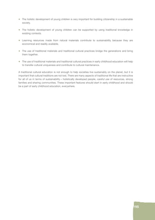 115 
• The holistic development of young children is very important for building citizenship in a sustainable 
society. 
• The holistic development of young children can be supported by using traditional knowledge in 
existing contexts. 
• Learning resources made from natural materials contribute to sustainability because they are 
economical and readily available. 
• The use of traditional materials and traditional cultural practices bridge the generations and bring 
them together. 
• The use of traditional materials and traditional cultural practices in early childhood education will help 
to transfer cultural uniqueness and contribute to cultural maintenance. 
A traditional cultural education is not enough to help societies live sustainably on the planet, but it is 
important that cultural traditions are not lost. There are many aspects of traditional life that are instructive 
for all of us in terms of sustainability – holistically developed people, careful use of resources, strong 
families and sharing communities. These important features should start in early childhood and should 
be a part of early childhood education, everywhere. 
 