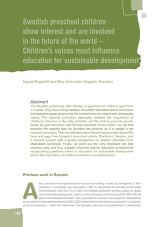 116 
Swedish preschool children 
show interest and are involved 
in the future of the world – 
Children’s voices must infl uence 
education for sustainable development 
Ingrid Engdahl and Eva Ärlemalm-Hagsér, Sweden 
Abstract 
The Swedish preschools offer full-day programmes for children aged from 
1-6 years. They have a long tradition of outdoor education and a curriculum 
that specifi es goals concerning the environment, the nature and democratic 
values. The national curriculum especially stresses the importance of 
children’s infl uence in the daily activities and the task to promote gender 
equity for girls and boys, and for their teachers. In this article, we will fi rst 
describe the specifi c task for Swedish pre-schools, as it is stated in the 
national curriculum. Then we will describe a theme-based project about life, 
hens and eggs from Långvik’s preschool outside Stockholm, Sweden, and 
a research project with a gender perspective on outdoor education from 
Mälardalen University. Finally, we point out the very important role that 
teachers play, and thus suggest reformed teacher education programmes 
incorporating questions linked to education for sustainable development 
and to the importance of children’s infl uence and participation. 
Previous work in Sweden 
After a decade of ecological education and policy-making, inspired by the Agenda 21 Rio-resolution, 
a committee was appointed in 2001 to summarize the process (Government 
Communication 2001/02:172). In 2004, the Swedish parliament formed a policy for global 
and sustainable development, a policy to steer all aspects of the society (SOU 2004:104). All 
parts of the educational system, from preschool to university, have a specifi c responsibility 
to educate for sustainable development (ESD). ESD is described as having three components – ecological, 
social and economic – which are intertwined. The education also has to be performed in a democratic 
 