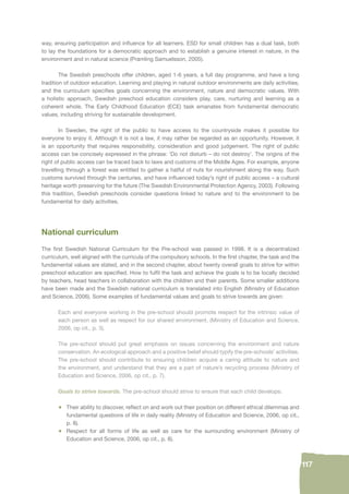 117 
way, ensuring participation and infl uence for all learners. ESD for small children has a dual task, both 
to lay the foundations for a democratic approach and to establish a genuine interest in nature, in the 
environment and in natural science (Pramling Samuelsson, 2005). 
The Swedish preschools offer children, aged 1-6 years, a full day programme, and have a long 
tradition of outdoor education. Learning and playing in natural outdoor environments are daily activities, 
and the curriculum specifi es goals concerning the environment, nature and democratic values. With 
a holistic approach, Swedish preschool education considers play, care, nurturing and learning as a 
coherent whole. The Early Childhood Education (ECE) task emanates from fundamental democratic 
values, including striving for sustainable development. 
In Sweden, the right of the public to have access to the countryside makes it possible for 
everyone to enjoy it. Although it is not a law, it may rather be regarded as an opportunity. However, it 
is an opportunity that requires responsibility, consideration and good judgement. The right of public 
access can be concisely expressed in the phrase: ‘Do not disturb – do not destroy’. The origins of the 
right of public access can be traced back to laws and customs of the Middle Ages. For example, anyone 
travelling through a forest was entitled to gather a hatful of nuts for nourishment along the way. Such 
customs survived through the centuries, and have infl uenced today’s right of public access – a cultural 
heritage worth preserving for the future (The Swedish Environmental Protection Agency, 2003). Following 
this tradition, Swedish preschools consider questions linked to nature and to the environment to be 
fundamental for daily activities. 
National curriculum 
The fi rst Swedish National Curriculum for the Pre-school was passed in 1998. It is a decentralized 
curriculum, well aligned with the curricula of the compulsory schools. In the fi rst chapter, the task and the 
fundamental values are stated, and in the second chapter, about twenty overall goals to strive for within 
preschool education are specifi ed. How to fulfi l the task and achieve the goals is to be locally decided 
by teachers, head teachers in collaboration with the children and their parents. Some smaller additions 
have been made and the Swedish national curriculum is translated into English (Ministry of Education 
and Science, 2006). Some examples of fundamental values and goals to strive towards are given: 
Each and everyone working in the pre-school should promote respect for the intrinsic value of 
each person as well as respect for our shared environment. (Ministry of Education and Science, 
2006, op cit., p. 3). 
The pre-school should put great emphasis on issues concerning the environment and nature 
conservation. An ecological approach and a positive belief should typify the pre-schools’ activities. 
The pre-school should contribute to ensuring children acquire a caring attitude to nature and 
the environment, and understand that they are a part of nature’s recycling process (Ministry of 
Education and Science, 2006, op cit., p. 7). 
Goals to strive towards. The pre-school should strive to ensure that each child develops: 
• Their ability to discover, refl ect on and work out their position on different ethical dilemmas and 
fundamental questions of life in daily reality (Ministry of Education and Science, 2006, op cit., 
p. 8). 
• Respect for all forms of life as well as care for the surrounding environment (Ministry of 
Education and Science, 2006, op cit., p. 8). 
 
