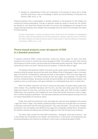 118 
• Develop an understanding of their own involvement in the process of nature and in simple 
scientifi c phenomena, such as knowledge of plants and animal (Ministry of Education and 
Science, 2006, op cit., p. 10). 
Preschool teachers have a responsibility to develop conditions in the preschool so that children are 
involved and actively participating. Through an approach where the variety of voices from the children 
are listened to, and where their interests are taken into account, the pedagogues can arrange for and 
support learning processes which deepen their knowledge and at the same time stimulates their desire 
for further learning. 
A sense of exploration, curiosity and desire to learn should form the foundation for pedagogical 
activities. These should be based on the child’s experience, interests, needs and views. The fl ow of 
the child’s thoughts and ideas should be used to create variety in learning. (Ministry of Education 
and Science, 2006, op cit., p. 9). 
Theme-based projects cover all aspects of ESD 
in a Swedish preschool 
In Långvik’s preschool (2002), outside Stockholm, twenty-two children, aged 5-6 years, have been 
working for fi ve months on a theme that covers all aspects of ESD. The starting-out point, after working 
with Dinosaurs for three months, was the simple and fundamental question about life: ‘What is alive, what 
carries life and what is not alive?’ followed up by the question, ‘Is there life within an egg?’ 
The teachers interviewed the children who came up with a great variety of thoughts. The children’s 
answers pushed the project along and they used many different kinds of languages to learn more about 
eggs, hens and life. The illustrations, drawings and texts, to the questions: ‘How come some eggs carry 
chickens and some don’t?’ and ‘Which animals are born from eggs?’ were exposed in the preschool, 
and thus involved all children, all teachers and staff, and all the families. As in all-important research, new 
questions came up continuously, which gave inspiration to a (videotaped) study visit to a nearby farm. 
When the children made their own hens in natural size with paper, the project really caught every 
child’s interest. They identifi ed themselves with the hens, and they were really upset when they built 
cages and houses for their hens, and found out how small they really were. With the help of applied 
mathematics, they copied the ‘real’ conditions for hens, those that had free movement or were in cages, 
with or without ecological certifi cation. They discussed existential and ethical aspects of being a hen and 
our shared responsibility as humans for nature. 
Finally, they asked the preschool’s cook what eggs she used and were appalled by the answer 
– eggs from hens in cages. They started a political process involving the municipal offi ce, the directors 
of education and fi nance and the local egg producers. They were successful – the rules were changed, 
preschools in this municipality were allowed to buy eggs from ecologically certifi ed farms. All teachers, 
the children’s families and relatives also switched to eggs from hens with the best living conditions! 
The theme really covered the three ESD components – ecological, social and economic – and 
it was initiated and conducted by the children, thus performed in a democratic and empowering way, 
ensuring participation and infl uence for all learners, which is also a fundamental aspect of ESD. 
 