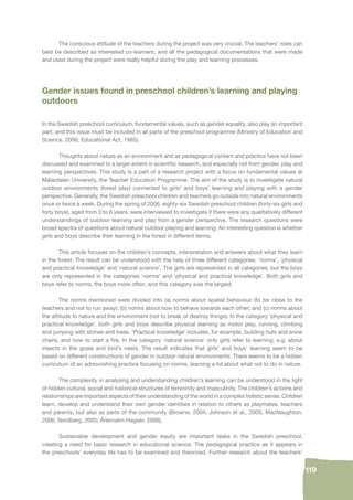 119 
The conscious attitude of the teachers during the project was very crucial. The teachers’ roles can 
best be described as interested co-learners, and all the pedagogical documentations that were made 
and used during the project were really helpful during the play and learning processes. 
Gender issues found in preschool children’s learning and playing 
outdoors 
In the Swedish preschool curriculum, fundamental values, such as gender equality, also play an important 
part, and this issue must be included in all parts of the preschool programme (Ministry of Education and 
Science, 2006; Educational Act, 1985). 
Thoughts about nature as an environment and as pedagogical content and practice have not been 
discussed and examined to a larger extent in scientifi c research, and especially not from gender, play and 
learning perspectives. This study is a part of a research project with a focus on fundamental values at 
Mälardalen University, the Teacher Education Programme. The aim of the study is to investigate natural 
outdoor environments (forest play) connected to girls’ and boys’ learning and playing with a gender 
perspective. Generally, the Swedish preschool children and teachers go outside into natural environments 
once or twice a week. During the spring of 2006, eighty-six Swedish preschool children (forty-six girls and 
forty boys), aged from 3 to 6 years, were interviewed to investigate if there were any qualitatively different 
understandings of outdoor learning and play from a gender perspective. The research questions were 
broad spectra of questions about natural outdoor playing and learning. An interesting question is whether 
girls and boys describe their learning in the forest in different terms. 
This article focuses on the children’s concepts, interpretation and answers about what they learn 
in the forest. The result can be understood with the help of three different categories; ‘norms’, ‘physical 
and practical knowledge’ and ‘natural science’. The girls are represented in all categories, but the boys 
are only represented in the categories ‘norms’ and ‘physical and practical knowledge’. Both girls and 
boys refer to norms, the boys more often, and this category was the largest. 
The norms mentioned were divided into (a) norms about spatial behaviour (to be close to the 
teachers and not to run away); (b) norms about how to behave towards each other; and (c) norms about 
the attitude to nature and the environment (not to break or destroy things). In the category ‘physical and 
practical knowledge’, both girls and boys describe physical learning as motor play, running, climbing 
and jumping with stones and trees. ‘Practical knowledge’ includes, for example, building huts and snow 
chairs, and how to start a fi re. In the category ‘natural science’ only girls refer to learning, e.g. about 
insects in the grass and bird’s nests. The result indicates that girls’ and boys’ learning seem to be 
based on different constructions of gender in outdoor natural environments. There seems to be a hidden 
curriculum of an admonishing practice focusing on norms, learning a lot about what not to do in nature. 
The complexity in analysing and understanding children’s learning can be understood in the light 
of hidden cultural, social and historical structures of femininity and masculinity. The children’s actions and 
relationships are important aspects of their understanding of the world in a complex holistic sense. Children 
learn, develop and understand their own gender identities in relation to others as playmates, teachers 
and parents, but also as parts of the community (Browne, 2004; Johnson et al., 2005; MacNaughton, 
2006; Nordberg, 2005; Ärlemalm-Hagsér, 2006). 
Sustainable development and gender equity are important tasks in the Swedish preschool, 
creating a need for basic research in educational science. The pedagogical practice as it appears in 
the preschools’ everyday life has to be examined and theorized. Further research about the teachers’ 
 