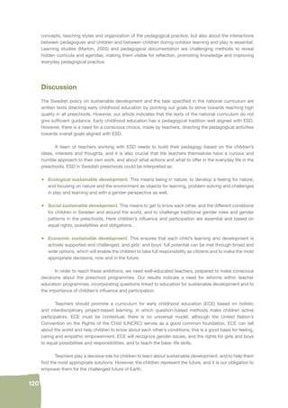 120 
concepts, teaching styles and organization of the pedagogical practice, but also about the interactions 
between pedagogues and children and between children during outdoor learning and play is essential. 
Learning studies (Marton, 2005) and pedagogical documentation are challenging methods to reveal 
hidden curricula and agendas, making them visible for refl ection, promoting knowledge and improving 
everyday pedagogical practice. 
Discussion 
The Swedish policy on sustainable development and the task specifi ed in the national curriculum are 
written texts directing early childhood education by pointing out goals to strive towards reaching high 
quality in all preschools. However, our article indicates that the texts of the national curriculum do not 
give suffi cient guidance. Early childhood education has a pedagogical tradition well aligned with ESD. 
However, there is a need for a conscious choice, made by teachers, directing the pedagogical activities 
towards overall goals aligned with ESD. 
A team of teachers working with ESD needs to build their pedagogy based on the children’s 
ideas, interests and thoughts, and it is also crucial that the teachers themselves have a curious and 
humble approach to their own work, and about what actions and what to offer in the everyday life in the 
preschools. ESD in Swedish preschools could be interpreted as: 
• Ecological sustainable development. This means being in nature, to develop a feeling for nature, 
and focusing on nature and the environment as objects for learning, problem-solving and challenges 
in play and learning and with a gender perspective as well. 
• Social sustainable development. This means to get to know each other, and the different conditions 
for children in Sweden and around the world, and to challenge traditional gender roles and gender 
patterns in the preschools. Here children’s infl uence and participation are essential and based on 
equal rights, possibilities and obligations. 
• Economic sustainable development. This ensures that each child’s learning and development is 
actively supported and challenged, and girls’ and boys’ full potential can be met through broad and 
wide options, which will enable the children to take full responsibility as citizens and to make the most 
appropriate decisions, now and in the future. 
In order to reach these ambitions, we need well-educated teachers, prepared to make conscious 
decisions about the preschool programmes. Our results indicate a need for reforms within teacher 
education programmes, incorporating questions linked to education for sustainable development and to 
the importance of children’s infl uence and participation. 
Teachers should promote a curriculum for early childhood education (ECE) based on holistic 
and interdisciplinary project-based learning, in which question-based methods make children active 
participators. ECE must be contextual; there is no universal model, although the United Nation’s 
Convention on the Rights of the Child (UNCRC) serves as a good common foundation. ECE can tell 
about the world and help children to know about each other’s conditions; this is a good basis for feeling, 
caring and empathic empowerment. ECE will recognize gender issues, and the rights for girls and boys 
to equal possibilities and responsibilities, and to teach the basic life skills. 
Teachers play a decisive role for children to learn about sustainable development, and to help them 
fi nd the most appropriate solutions. However, the children represent the future, and it is our obligation to 
empower them for the challenged future of Earth. 
 
