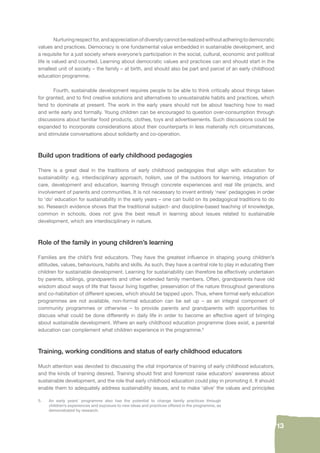 13 
Nurturing respect for, and appreciation of diversity cannot be realized without adhering to democratic 
values and practices. Democracy is one fundamental value embedded in sustainable development, and 
a requisite for a just society where everyone’s participation in the social, cultural, economic and political 
life is valued and counted. Learning about democratic values and practices can and should start in the 
smallest unit of society – the family – at birth, and should also be part and parcel of an early childhood 
education programme. 
Fourth, sustainable development requires people to be able to think critically about things taken 
for granted, and to fi nd creative solutions and alternatives to unsustainable habits and practices, which 
tend to dominate at present. The work in the early years should not be about teaching how to read 
and write early and formally. Young children can be encouraged to question over-consumption through 
discussions about familiar food products, clothes, toys and advertisements. Such discussions could be 
expanded to incorporate considerations about their counterparts in less materially rich circumstances, 
and stimulate conversations about solidarity and co-operation. 
Build upon traditions of early childhood pedagogies 
There is a great deal in the traditions of early childhood pedagogies that align with education for 
sustainability: e.g. interdisciplinary approach, holism, use of the outdoors for learning, integration of 
care, development and education, learning through concrete experiences and real life projects, and 
involvement of parents and communities. It is not necessary to invent entirely ‘new’ pedagogies in order 
to ‘do’ education for sustainability in the early years – one can build on its pedagogical traditions to do 
so. Research evidence shows that the traditional subject- and discipline-based teaching of knowledge, 
common in schools, does not give the best result in learning about issues related to sustainable 
development, which are interdisciplinary in nature. 
Role of the family in young children’s learning 
Families are the child’s fi rst educators. They have the greatest infl uence in shaping young children’s 
attitudes, values, behaviours, habits and skills. As such, they have a central role to play in educating their 
children for sustainable development. Learning for sustainability can therefore be effectively undertaken 
by parents, siblings, grandparents and other extended family members. Often, grandparents have old 
wisdom about ways of life that favour living together, preservation of the nature throughout generations 
and co-habitation of different species, which should be tapped upon. Thus, where formal early education 
programmes are not available, non-formal education can be set up – as an integral component of 
community programmes or otherwise – to provide parents and grandparents with opportunities to 
discuss what could be done differently in daily life in order to become an effective agent of bringing 
about sustainable development. Where an early childhood education programme does exist, a parental 
education can complement what children experience in the programme.5 
Training, working conditions and status of early childhood educators 
Much attention was devoted to discussing the vital importance of training of early childhood educators, 
and the kinds of training desired. Training should fi rst and foremost raise educators’ awareness about 
sustainable development, and the role that early childhood education could play in promoting it. It should 
enable them to adequately address sustainability issues, and to make ‘alive’ the values and principles 
5. An early years’ programme also has the potential to change family practices through 
children’s experiences and exposure to new ideas and practices offered in the programme, as 
demonstrated by research. 
 