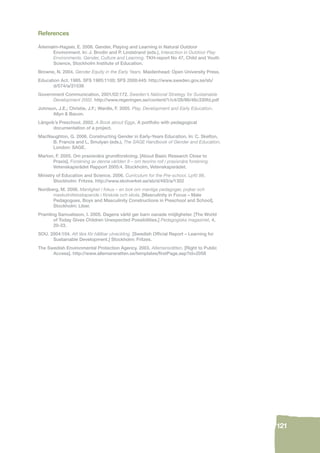 121 
References 
Ärlemalm-Hagsér, E. 2006. Gender, Playing and Learning in Natural Outdoor 
Environment. In: J. Brodin and P. Lindstrand (eds.), Interaction in Outdoor Play 
Environments. Gender, Culture and Learning. TKH-report No 47, Child and Youth 
Science, Stockholm Institute of Education. 
Browne, N. 2004. Gender Equity in the Early Years. Maidenhead: Open University Press. 
Education Act. 1985. SFS 1985:1100; SFS 2000:445: http://www.sweden.gov.se/sb/ 
d/574/a/21538 
Government Communication, 2001/02:172. Sweden’s National Strategy for Sustainable 
Development 2002. http://www.regeringen.se/content/1/c4/28/86/46c330fd.pdf 
Johnson, J.E.; Christie, J.F.; Wardle, F. 2005. Play, Development and Early Education. 
Allyn & Bacon. 
Långvik’s Preschool. 2002. A Book about Eggs. A portfolio with pedagogical 
documentation of a project. 
MacNaughton, G. 2006. Constructing Gender in Early-Years Education. In: C. Skelton, 
B. Francis and L, Smulyan (eds.), The SAGE Handbook of Gender and Education. 
London: SAGE. 
Marton, F. 2005. Om praxisnära grundforskning. [About Basic Research Close to 
Praxis]. Forskning av denna världen II – om teorins roll i praxisnära forskning. 
Vetenskapsrådet Rapport 2005:4. Stockholm, Vetenskapsrådet. 
Ministry of Education and Science. 2006. Curriculum for the Pre-school, Lpfö 98. 
Stockholm: Fritzes. http://www.skolverket.se/sb/d/493/a/1302 
Nordberg, M. 2006. Manlighet i fokus – en bok om manliga pedagoger, pojkar och 
maskulinitetsskapande i förskola och skola. [Masculinity in Focus – Male 
Pedagogues, Boys and Masculinity Constructions in Preschool and School]. 
Stockholm: Liber. 
Pramling Samuelsson, I. 2005. Dagens värld ger barn oanade möjligheter. [The World 
of Today Gives Children Unexpected Possibilities.] Pedagogiska magasinet, 4, 
20-23. 
SOU. 2004:104. Att lära för hållbar utveckling. [Swedish Offi cial Report – Learning for 
Sustainable Development.] Stockholm: Fritzes. 
The Swedish Environmental Protection Agency. 2003. Allemansrätten. [Right to Public 
Access]. http://www.allemansratten.se/templates/fi rstPage.asp?id=2058 
 