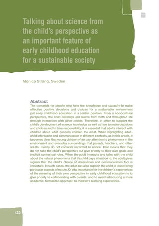 122 
Talking about science from 
the child’s perspective as 
an important feature of 
early childhood education 
for a sustainable society 
Monica Sträng, Sweden 
Abstract 
The demands for people who have the knowledge and capacity to make 
effective positive decisions and choices for a sustainable environment 
put early childhood education in a central position. From a sociocultural 
perspective, the child develops and learns from birth and throughout life 
through interaction with other people. Therefore, in order to support the 
child’s development of science knowledge as well as how to make decisions 
and choices and to take responsibility, it is essential that adults interact with 
children about what concern children the most. When highlighting adult-child 
interaction and communication in different contexts, as in this article, it 
becomes clear that young children often pay attention to phenomena in the 
environment and everyday surroundings that parents, teachers, and other 
adults, mostly do not consider important to notice. That means that they 
do not take the child’s perspective but give priority to their own goals and 
implicit contextual rules. When the adult interacts and talks with the child 
about the natural phenomena that the child pays attention to, the adult gives 
signals that the child’s choice of observation and communication foci is 
important. In such cases, the adult can also support the child in discovering 
particular aspects of nature. Of vital importance for the children’s experiences 
of the meaning of their own perspective in early childhood education is to 
give priority to collaborating with parents, and to avoid introducing a more 
academic, formalized approach to children’s learning experiences. 
 