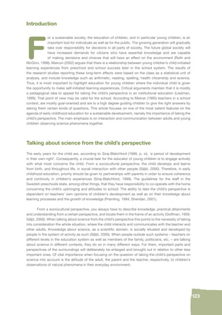 123 
Introduction 
For a sustainable society, the education of children, and in particular young children, is an 
important tool for individuals as well as for the public. The growing generation will gradually 
take over responsibility for decisions in all parts of society. The future global society will 
have increased demands for citizens who have essential knowledge and are capable 
of making decisions and choices that will have an effect on the environment (Roth and 
McGinn, 1998). Marcon (2002) argues that there is a relationship between young children’s child-initiated 
learning experiences from preschool and school success later in the school system. The results of 
the research studies reporting these long-term effects were based on the class as a statistical unit of 
analysis, and include knowledge such as arithmetic, reading, spelling, health citizenship and science. 
Thus, it is most important to highlight education for young children where the individual child is given 
the opportunity to make self-initiated learning experiences. Critical arguments maintain that it is mostly 
a pedagogical idea to appeal for taking the child’s perspective in an institutional education (Liedman, 
1999). That point of view may be valid for the school. According to Mercer (1995) teachers in a school 
context, are mostly goal-oriented and are to a high degree guiding children to give the right answers by 
asking them certain kinds of questions. This article focuses on one of the most salient features on the 
agenda of early childhood education for a sustainable development, namely the importance of taking the 
child’s perspective. The main emphasis is on interaction and communication between adults and young 
children observing science phenomena together. 
Talking about science from the child’s perspective 
The early years for the child are, according to Siraj-Blatchford (1999, p. xi), ‘a period of development 
in their own right’. Consequently, a crucial task for the educator of young children is to engage actively 
with what most concerns the child. From a sociocultural perspective, the child develops and learns 
from birth, and throughout life, in social interaction with other people (Säljö, 2000). Therefore, in early 
childhood education, priority should be given to partnerships with parents in order to ensure coherence 
and continuity in children’s experiences (Siraj-Blatchford, 1999). The guidelines for the staff in the 
Swedish preschools state, among other things, that they have responsibility to co-operate with the home 
concerning the child’s upbringing and attitudes to school. The ability to take the child’s perspective is 
dependent on teachers’ own opinions of children’s development as well as on their knowledge about 
learning processes and the growth of knowledge (Pramling, 1994; Sheridan, 2001). 
From a sociocultural perspective, you always have to describe knowledge, practical attainments 
and understanding from a certain perspective, and locate them in the frame of an activity (Goffman, 1959; 
Säljö, 2000). When talking about science from the child’s perspective this points to the necessity of taking 
into consideration the whole situation, where the child interacts and communicates with the teacher and 
other adults. Knowledge about science, as a scientifi c domain, is socially situated and developed by 
people in the system of activity as such (Säljö, 2000). When people outside such systems – teachers on 
different levels in the education system as well as members of the family, politicians, etc. – are talking 
about science in different contexts, they do so in many different ways. For them, important parts and 
perspectives of the surroundings will deliberately be enlarged and brought out in relation to other less 
important ones. Of vital importance when focusing on the question of taking the child’s perspective on 
science into account is the attitude of the adult, the parent and the teacher, respectively, to children’s 
observations of natural phenomena in their everyday environment. 
 