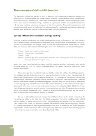 124 
Three examples of child-adult interaction 
The discussion in this article will take its point of departure from three authentic episodes derived from 
observations of adult-child interaction in three different situations. The fi rst episode comes from a mother-child 
interaction on a boat trip over a fi ord in the northern part of Norway. The second episode comes 
from a child-teacher interaction during a mealtime at a preschool, and the last episode comes from 
a 5-year-olds’ visit to a science-centre as part of their theme studies. The article includes some fi nal 
conclusions regarding long-term effects of highest importance for a sustainable society that children can 
develop when adults take the child’s perspective in early childhood education. 
Episode I: Mother-child interaction during a boat trip 
A number of people are travelling with a rapid passenger boat over a fi ord on a sunny day in the northern 
part of Norway. Among the passengers are a mother and her young daughter, about eighteen months old, 
who live in the archipelago. The little girl climbs up on to the wide window shelf beside the sofa. Sitting 
there, she looks out at the spray of water along the bow, when the following conversation takes place: 
The girl: ‘Look, look!’ (pointing to the water) 
Mother: ‘Come down, immediately!’ 
The girl: ‘Look …’ 
Mother: (pulls the girl down from the shelf on to the sofa). ‘Here you are, look here!’ (putting a 
weekly magazine on the girl’s knee). 
After a short while, the girl starts to tear pages out of the magazine, and then she throws it away, stands 
up on her knees and looks out through the window again. Once again, the mother pulls the girl down 
from the windowpane. 
When looking at the interaction it is obvious that the mother did not take the child’s perspective. 
The child paid attention to the phenomenon of water and invited her mother to share the experience. By 
diverting the child’s attention from the water and directing it to the magazine, the mother’s intention was 
probably to get the child to behave on the boat according to the implicit rules in that context. The child 
rejected her mother’s intended goal when tearing pages out of the magazine and returning to the scenery 
of water. By neglecting the child’s observation of the water when sitting by the window, the mother gave 
clear signals to the child what was and what was not important in the situation (Säljö, 2000). Priority was 
the child’s proper behaviour, according to the mother’s intention and rules. The episode demonstrates 
almost a competition between the child’s curiosity of an environmental phenomenon and her mother’s 
effort on teaching the child to behave properly on the boat. 
Let us, as a thought experiment, change the condition in favour of the child’s perspective. By 
interacting and talking to the child, from the child’s perspective, the mother could have also fulfi lled 
her own feelings by giving support to the child’s own observation and experience of the environment. 
Then the episode is turned into a situation whereby the parent supported the child by paying attention 
to a science phenomenon in the everyday environment. With such an interaction, the mother also gave 
support to the child’s development of her own responsibility of behaving properly when travelling by boat 
– something that really concerns the child (Siraj-Blatchford, 1999). 
 