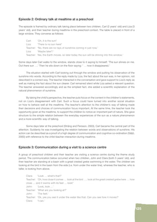 125 
Episode 2: Ordinary talk at mealtime at a preschool 
The episode is framed by ordinary talk taking place between two children, Carl (2 years’ old) and Liza (3 
years’ old), and their teacher during mealtime in the preschool context. The table is placed in front of a 
large window. They converse as follows: 
Carl: ‘Oh, it is the sun!’ 
Liza: ‘There is no sun here!’ 
Teacher: ‘No, there are no rays of sunshine coming in just now.’ 
Liza: ‘Maybe later? ‘ 
Teacher: Yes, the Earth moves, so later today the sun will be shining into this window.’ 
Some days later Carl walks to the window, stands close to it saying to himself: ‘The sun shines on me. 
Out there sun ….’ Then he sits down on the fl oor saying: ‘ … now it disappeared.’ 
The situation started with Carl looking out through the window and putting his observation of the 
sunshine into words. According to the reply made by Liza, the fact about the sun was, in her opinion, not 
described in a correct way. The teacher interacted in the conversation and gave support to Liza’s reply as 
well as making the fact about the sun clearer. Carl remained silent while Liza asked a relevant question. 
The teacher answered accordingly and as the simplest fact, she added a scientifi c explanation of the 
natural phenomenon of sunshine. 
By taking the child’s perspective, the teacher puts focus on the content in the children’s statements, 
not on Liza’s disagreement with Carl. Such a focus could have turned into another social situation 
on how to behave well at the mealtime. The teacher’s attention to the children’s way of talking made 
their decisions and choices of communication focus important. At the same time, the teacher took the 
opportunity given at the mealtime, to support the children to notice an important part of nature. She gave 
structure to the simple relation between the everyday experiences of the sun as a nature phenomenon 
and a more scientifi c way of talking. 
Some days later at the preschool (Sträng and Persson, 2003), Carl became the central part of the 
attention. Suddenly he was investigating the relation between words and observations of sunshine. His 
action can be described as a proof of a high degree of communication and cognitive co-ordination (Säljö, 
2000) with reference to the child-teacher interaction during mealtime. 
Episode 3: Communication during a visit to a science centre 
A group of preschool children and their teacher are visiting a science centre during the theme study 
period. The communication below occurred when two children, John and Clara (both 5 years’ old), and 
their teacher are standing at a basin with a great crested grebe swimming in the water. The children are 
looking at the bird in the basin from the side (i.e. from under the water line), whereas the teacher, who is 
taller, is looking from above. 
Clara: ‘Look … what’s that?’ 
Teacher: ‘Oh, how close it comes … look at the bird …. look at the great crested grebe here … how 
close … and it swims with its feet … look!’ 
John: ‘Look, look …’ 
Teacher: ‘What are you looking at?’ 
John: ‘The feet.’ 
Teacher: ‘Ok, yes you see it under the water like that. Can you see how it moves?’ 
Clara: ‘I can.’ 
 