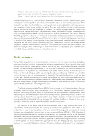 126 
Teacher: ‘Yes, look, you can see the feet under the water when it is swimming. Do you see the 
pearls on the sides of the bird? The water is shaped like pearls.’ 
Clara: ‘Hello there’ (the child is almost touching the bird through the glass). 
Without taking any notice of Clara’s question the teacher directed the children’s attention to the great 
crested grebe swimming with its feet. Then John invited the others to share some experiences. When 
the teacher found out that the children were looking at the feet as she did, but from another perspective, 
she insisted they should look at what concerned her. Then she continued pointing out things for them to 
observe but from her angle, the upper side of the basin. The children remained observing the bird from 
their position at the side of the basin. The teacher tried to help the children to observe interesting visible 
parts of the environment, but from her own perspective. It is obvious that she did not succeed in taking 
the child’s perspective but acted well in line with common rules for interaction and communication in a 
classroom context, according to Mercer (1995), by following her own intentions and guiding the children 
by questions. That resulted in two different activities more or less running parallel with each other, that of 
the teacher and that of the children. Siraj-Blatchford (1999) calls attention to the fact that adults often see 
things from a different perspective than children do. That includes both physical and mental aspects. The 
children’s height gave them another angle on the environment, or, as in Episode 3, quite another location 
from which they see a bird swimming and the water around it. 
Final conclusions 
Young children pay attention to phenomena in the environment and everyday surroundings that adults, 
parents and teachers, from their perspective, do not recognize as important. When the adult, in the social 
interaction with the child, neglects what concerns the child, the adult gives clear signals to the child what 
is and is not of importance to pay attention to. The more the adult interacts and communicates with the 
child in activities of importance and interest to the child (as for instance, looking at the water spray on 
the bow of the boat, talking about the sun shining at mealtime, or observing the bird’s feet when it is 
swimming), children learn by being supported by the adults. The support includes how to act, and also 
to make one’s own decisions and choices, taking responsibility, and to think more independently. At the 
same time, children learn that observation of all kinds of phenomena in the environment is important, and 
they learn how to look for changes, differences and similarities in the surroundings. These comparisons 
are important basic attitudes in learning science later. 
The follow-up study made by Marcon (2002) of children at year six in the school, and the infl uences 
of different preschool models, shows that experiences of child-initiated preschool classes in the long-term 
had outstanding long-term effects in comparisons with an academically directed model. When 
schools required the children to think more independently and take greater responsibility for their own 
learning process, those who had experiences from child-initiated education in the preschool seemed to 
have developed tools according to these demands. We could say that Carl, in Episode 2, gives us an 
example of developing tools for responsibility for his own learning process. 
As predicted in this article, one of the most important roles of early childhood education for 
a sustainable society appears to be the necessity to take the child’s perspective. This seems to be 
fundamental in order to develop citizens who have essential knowledge and are capable of making 
decisions and choices that will have an effect on the environment (Roth and McGinn, 1998). When taking 
the critical arguments by Liedman (1999) into consideration, two challenges must be on the agenda of 
the teacher’s educational development. One is the importance of taking the child’s perspective, and to 
avoid introducing a more academic, formalized approach to children’s learning experiences. According 
to Pramling (1994) and Sheridan (2001) the approach that takes the child’s perspective depends on the 
teachers’ own views of children’s development. The other challenge is to give priority to collaboration 
 