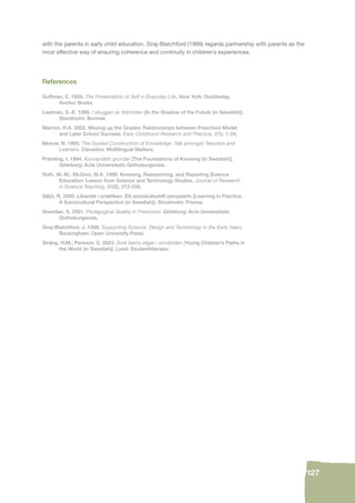 127 
with the parents in early child education. Siraj-Blatchford (1999) regards partnership with parents as the 
most effective way of ensuring coherence and continuity in children’s experiences. 
References 
Goffman, E. 1959. The Presentation of Self in Everyday Life. New York: Doubleday, 
Anchor Books. 
Liedman, S.-E. 1999. I skuggan av framtiden [In the Shadow of the Future (in Swedish)]. 
Stockholm: Bonnier. 
Marcon, R.A. 2002. Moving up the Grades: Relationships between Preschool Model 
and Later School Success. Early Childhood Research and Practice, 4(1), 1-24. 
Mercer, N. 1995. The Guided Construction of Knowledge: Talk amongst Teachers and 
Learners. Clevedon: Multilingual Matters. 
Pramling, I. 1994. Kunnandets grunder [The Foundations of Knowing (in Swedish)]. 
Göteborg: Acta Universitatis Gothoburgensis. 
Roth, W.-M.; McGinn, M.K. 1998. Knowing, Researching, and Reporting Science 
Education: Lesson from Science and Technology Studies. Journal of Research 
in Science Teaching, 35(2), 213-235. 
Säljö, R. 2000. Lärande i praktiken. Ett sociokulturellt perspektiv [Learning in Practice. 
A Sociocultural Perspective (in Swedish)]. Stockholm: Prisma. 
Sheridan, S. 2001. Pedagogical Quality in Preschool. Göteborg: Acta Universitatis 
Gothoburgensis. 
Siraj-Blatchford, J. 1999. Supporting Science, Design and Technology in the Early Years. 
Buckingham: Open University Press. 
Sträng, H.M.; Persson, S. 2003. Små barns stigar i omvärlden [Young Children’s Paths in 
the World (in Swedish)]. Lund: Studentlitteratur. 
 