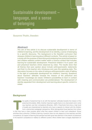 128 
Sustainable development – 
language, and a sense 
of belonging 
Susanne Thulin, Sweden 
Abstract 
The aim of this article is to discuss sustainable development in terms of 
children’s learning, and the development of an identity, a sense of belonging 
to a specifi c discourse. The background is the Swedish curriculum that 
stresses children’s learning about different contents. This article is based on 
a study with the purpose of describing and analysing how preschool teachers 
and children address content matter within a science context that includes 
learning for sustainable development. Preschool children 3 to 6 years’ old 
and preschool teachers where observed by video. The results show that 
all themes that were spoken about include anthropomorphic statements 
and that it is the teacher who introduces and uses this speaking style. The 
discussion focuses on the value of using an anthropomorphic style of talking 
in the light of sustainable development for children’s´ learning. Questions 
about teachers’ attitudes towards the mission of the preschool and 
teachers’ knowledge are raised. Children’s possibilities to learn in context 
with meaning and communication are problematized. The development of 
identity separated from development and learning about specifi c content is 
noted. 
Background 
The quality of preschool has to do with the teachers’ attitudes towards the mission of the 
preschool (Hundeide, 2003). Another important quality factor is to what extent and in what 
way teachers use their competence (Sheridan, 2001). Preschools that show a high level 
of quality are characterized by teachers who have a capacity to interact with the children 
from a democratic-pedagogic perspective. What distinguishes those teachers from others 
is that they have a clear purpose about what they expect children to learn and understand. Group 
activities have a direction. Children’s learning, however, does not only depend on how teachers use their 
competence. An aspect of learning that perhaps has been given less attention in the rhetoric of preschool 
is the teacher’s competence in relation to different content. What children learn is largely dependent on 
 