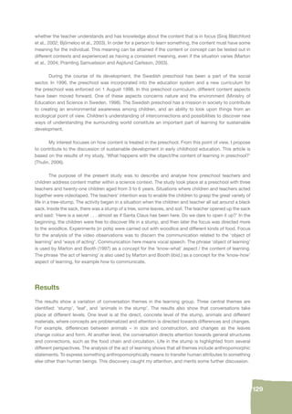 129 
whether the teacher understands and has knowledge about the content that is in focus (Siraj Blatchford 
et al., 2002; Björneloo et al., 2003). In order for a person to learn something, the content must have some 
meaning for the individual. This meaning can be attained if the content or concept can be tested out in 
different contexts and experienced as having a consistent meaning, even if the situation varies (Marton 
et al., 2004; Pramling Samuelsson and Asplund Carlsson, 2003). 
During the course of its development, the Swedish preschool has been a part of the social 
sector. In 1996, the preschool was incorporated into the education system and a new curriculum for 
the preschool was enforced on 1 August 1998. In this preschool curriculum, different content aspects 
have been moved forward. One of these aspects concerns nature and the environment (Ministry of 
Education and Science in Sweden, 1998). The Swedish preschool has a mission in society to contribute 
to creating an environmental awareness among children, and an ability to look upon things from an 
ecological point of view. Children’s understanding of interconnections and possibilities to discover new 
ways of understanding the surrounding world constitute an important part of learning for sustainable 
development. 
My interest focuses on how content is treated in the preschool. From this point of view, I propose 
to contribute to the discussion of sustainable development in early childhood education. This article is 
based on the results of my study, ‘What happens with the object/the content of learning in preschool?’ 
(Thulin, 2006). 
The purpose of the present study was to describe and analyse how preschool teachers and 
children address content matter within a science context. The study took place at a preschool with three 
teachers and twenty-one children aged from 3 to 6 years. Situations where children and teachers acted 
together were videotaped. The teachers’ intention was to enable the children to grasp the great variety of 
life in a tree-stump. The activity began in a situation when the children and teacher all sat around a black 
sack. Inside the sack, there was a stump of a tree, some leaves, and soil. The teacher opened up the sack 
and said: ‘Here is a secret . . . almost as if Santa Claus has been here. Do we dare to open it up?’ In the 
beginning, the children were free to discover life in a stump, and then later the focus was directed more 
to the woodlice. Experiments (in pots) were carried out with woodlice and different kinds of food. Focus 
for the analysis of the video observations was to discern the communication related to the ‘object of 
learning’ and ‘ways of acting’. Communication here means vocal speech. The phrase ‘object of learning’ 
is used by Marton and Booth (1997) as a concept for the ‘know-what’ aspect / the content of learning. 
The phrase ‘the act of learning’ is also used by Marton and Booth (ibid.) as a concept for the ‘know-how’ 
aspect of learning, for example how to communicate. 
Results 
The results show a variation of conversation themes in the learning group. Three central themes are 
identifi ed: ‘stump’, ‘leaf’, and ‘animals in the stump’. The results also show that conversations take 
place at different levels. One level is at the direct, concrete level of the stump, animals and different 
materials, where concepts are problematized and attention is directed towards differences and changes. 
For example, differences between animals – in size and construction, and changes as the leaves 
change colour and form. At another level, the conversation directs attention towards general structures 
and connections, such as the food chain and circulation. Life in the stump is highlighted from several 
different perspectives. The analysis of the act of learning shows that all themes include anthropomorphic 
statements. To express something anthropomorphically means to transfer human attributes to something 
else other than human beings. This discovery caught my attention, and merits some further discussion. 
 
