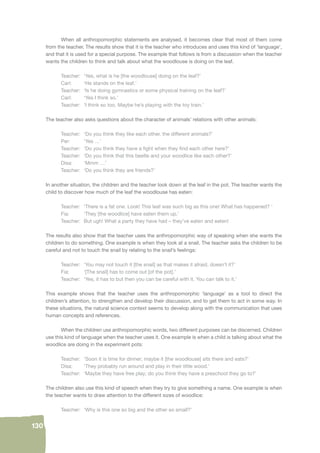 130 
When all anthropomorphic statements are analysed, it becomes clear that most of them come 
from the teacher. The results show that it is the teacher who introduces and uses this kind of ‘language’, 
and that it is used for a special purpose. The example that follows is from a discussion when the teacher 
wants the children to think and talk about what the woodlouse is doing on the leaf. 
Teacher: ‘Yes, what is he [the woodlouse] doing on the leaf?’ 
Carl: ‘He stands on the leaf.’ 
Teacher: ‘Is he doing gymnastics or some physical training on the leaf?’ 
Carl: ‘Yes I think so.’ 
Teacher: ‘I think so too. Maybe he’s playing with the toy train.’ 
The teacher also asks questions about the character of animals’ relations with other animals: 
Teacher: ‘Do you think they like each other, the different animals?’ 
Per: ‘Yes …’ 
Teacher: ‘Do you think they have a fi ght when they fi nd each other here?’ 
Teacher: ‘Do you think that this beetle and your woodlice like each other?’ 
Disa: ‘Mmm …’ 
Teacher: ‘Do you think they are friends?’ 
In another situation, the children and the teacher look down at the leaf in the pot. The teacher wants the 
child to discover how much of the leaf the woodlouse has eaten: 
Teacher: ‘There is a fat one. Look! This leaf was such big as this one! What has happened? ‘ 
Fia: ‘They [the woodlice] have eaten them up.’ 
Teacher: But ugh! What a party they have had – they’ve eaten and eaten! 
The results also show that the teacher uses the anthropomorphic way of speaking when she wants the 
children to do something. One example is when they look at a snail. The teacher asks the children to be 
careful and not to touch the snail by relating to the snail’s feelings: 
Teacher: ‘You may not touch it [the snail] as that makes it afraid, doesn’t it?’ 
Fia: ‘[The snail] has to come out [of the pot].’ 
Teacher: ‘Yes, it has to but then you can be careful with it. You can talk to it.’ 
This example shows that the teacher uses the anthropomorphic ‘language’ as a tool to direct the 
children’s attention, to strengthen and develop their discussion, and to get them to act in some way. In 
these situations, the natural science context seems to develop along with the communication that uses 
human concepts and references. 
When the children use anthropomorphic words, two different purposes can be discerned. Children 
use this kind of language when the teacher uses it. One example is when a child is talking about what the 
woodlice are doing in the experiment pots: 
Teacher: ‘Soon it is time for dinner; maybe it [the woodlouse] sits there and eats?’ 
Disa: ‘They probably run around and play in their little wood.’ 
Teacher: ‘Maybe they have free play; do you think they have a preschool they go to?’ 
The children also use this kind of speech when they try to give something a name. One example is when 
the teacher wants to draw attention to the different sizes of woodlice: 
Teacher: ‘Why is this one so big and the other so small?’ 
 