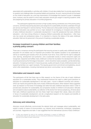14 
associated with sustainability in activities with children. It must also enable them to provide opportunities 
to question and challenge taken-for-granted beliefs and practices. As such, training should not be based 
on the model of education as a one-way transmission of knowledge from teacher to pupil. A debatable 
point, however, was the extent to which early education should give weight to teaching academic skills 
and preparing for primary education in its entire programme. 
The participants agreed that provision of high-quality training constitutes one of the priority policy 
concerns, and that empowering educators and caregivers for sustainability should be undertaken through 
pre-service and frequent in-service training. The low status and unfavourable working conditions of early 
childhood educators was pointed out as a major obstacle for envisaging an increased and active role 
of early childhood education in sustainable development. It was felt paradoxical that early childhood 
educators – who have strong infl uence in shaping children’s personality and dispositions – often have 
very low social and professional status. It is important to improve the status of the early childhood 
education fi eld and its personnel in the pursuit of realizing a sustainable society. 
Increase investment in young children and their families: 
a priority policy concern 
There was a consensus among the participants that ensuring access to quality early childhood care and 
education for all children was an important pre-condition that enables societies to be sustainable as 
well as an essential goal towards which all countries must strive. Every child has the right to adequate 
care, learning, development and protection, and a sustainable society is where everyone’s rights are 
recognized, respected and fulfi lled. Early childhood is where the foundation for development is laid, and 
must be perceived as the fi rst stage of education – which should be made accessible, just like elementary 
education. Increasing investment in improving access, quality and equity of early childhood provision and 
supporting families is an urgent necessity. This requires government commitment and leadership, around 
which other stakeholders, including international and donor communities,6 can be mobilized. 
Information and research needs 
The participants all felt that there was so little research on the theme of the role of early childhood 
education for a sustainable society. They emphasized foremost the need to collect good practices on 
education for sustainable development in the early years – found in different countries and cultures – 
which can inspire and guide the daily work of early childhood educators. Other research ideas suggested 
were: (a) research on the kinds of knowledge and skills that early childhood educators need in order to 
provide early education for sustainability; (b) comparative studies of children’s and educators’ attitudes 
and conceptions about sustainability; (c) collection of life stories from famous people (e.g. Al Gore) about 
their early childhood experiences and how these might have shaped their values, ideas and actions 
in favour of sustainable development; and (d) a longitudinal research on the impacts and benefi ts of 
education for sustainable development in the early years. 
Advocacy and networking 
Advocacy should effectively communicate the relevant facts and messages about sustainability, and 
exploit a variety of means of communication, e.g. internet, local conferences, workshops, newspapers 
and journals, magazines and radio. It was suggested that the International Journal of Early Childhood 7 
6. A letter was prepared by some of the workshop participants in support of fulfi lling the 
commitments made by G8 countries vis-à-vis fi nancing the Millennium Development Goals, 
and sent to the heads of states respectively. 
 
