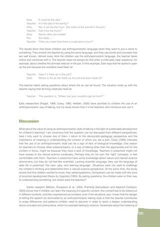 131 
Disa: ‘It must be the dad.’ 
Teacher: ‘Is it the dad in the family?’ 
Otto: ‘No, it can be the mum.’ (He looks at the animal in the pot.) 
Teacher: ‘Can it be the mum?’ 
Disa: ‘Mums often are smaller.’ 
Per: ‘But dads …’ 
Teacher: ‘Then you mean that there is a dad and a mum?’ 
The results show that these children use anthropomorphic language when they want to put a name to 
something. They answer the teacher by using the same language, and they use words and concepts that 
are well known. Almost every time the children use the anthropomorphic language, the teacher takes 
notice and continues with it. The teacher does not always do this when a child asks clear questions, for 
example, about whether the animals need air in the pot. In this example, Eskil says that he wants to open 
up the pot because the woodlice need fresh air: 
Teacher: ‘Hasn’t it fresh air in the pot?’ 
Eskil: ‘Where is the air (he holds up the pot and look inside it)?’ 
The teacher starts asking questions about where the air can be found. The situation ends up with the 
teacher saying that all living creatures need air. 
Teacher: ‘The question is, “Where can your woodlice get air from?”.’ 
Early researchers (Piaget, 1968; Carey, 1985; Helldén, 2005) have ascribed to children the use of an 
anthropomorphic way of talking, but my study shows that it is the teachers who introduce and use it. 
Discussion 
What about the value of using an anthropomorphic style of talking in the light of sustainable development 
for children’s learning? I am conscious that the question can be discussed from different perspectives; 
here I only want to choose one of them. I return to the democratic-pedagogy perspective and the 
importance of meaning in understanding the context of which you are a part. Carey (1985) indicates 
that the use of an anthropomorphic style can be a sign of lack of biological knowledge. One reason 
for teachers to choose other subjects/topics, or a way of talking other than the appropriate one for the 
content in focus, might be because they have a lack of knowledge. Teachers in preschool might not 
have access to the natural science vocabulary. Perhaps they do not own the ‘right’ concepts, or feel 
comfortable with them. Teachers in preschool have some knowledge about nature and natural science 
phenomena, but they do not feel like scientists. Lacking scientifi c language, they use the language of 
daily life in preschool ‘the care- play- and learning language’. Situations were not used to challenge 
the children’s thinking and statements from a natural science perspective. At the same time, the study 
shows that the children wanted to know, they asked questions. Comparison can be made with the zone 
of proximal development theory by Vygotskij (1995). By asking questions, the children were on their way 
to understanding something, but where were the teachers? 
Earlier research (Marton, Runesson et al., 2004; Pramling Samuelsson and Asplund Carlsson, 
2003) shows that if children can learn the meaning of a specifi c content, this content has to be tested out 
in different contexts, and then experienced as constant, even if the situations vary. I mean that the danger 
of letting the speech be dominated by an anthropomorphic talking style is that the teacher contributes 
to erase differences and patterns children need to discover in order to reach a deeper understanding 
about concepts and phenomena, which for example belong to science. Awareness about the meaning of 
 