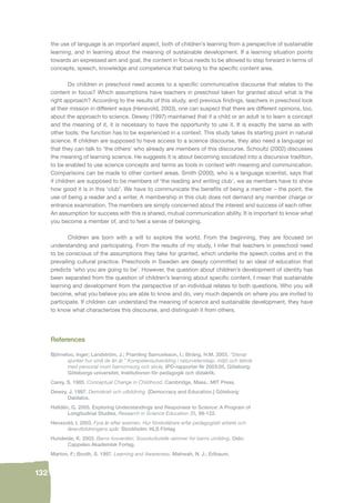 132 
the use of language is an important aspect, both of children’s learning from a perspective of sustainable 
learning, and in learning about the meaning of sustainable development. If a learning situation points 
towards an expressed aim and goal, the content in focus needs to be allowed to step forward in terms of 
concepts, speech, knowledge and competence that belong to the specifi c content area. 
Do children in preschool need access to a specifi c communicative discourse that relates to the 
content in focus? Which assumptions have teachers in preschool taken for granted about what is the 
right approach? According to the results of this study, and previous fi ndings, teachers in preschool look 
at their mission in different ways (Hensvold, 2003), one can suspect that there are different opinions, too, 
about the approach to science. Dewey (1997) maintained that if a child or an adult is to learn a concept 
and the meaning of it, it is necessary to have the opportunity to use it. It is exactly the same as with 
other tools: the function has to be experienced in a context. This study takes its starting point in natural 
science. If children are supposed to have access to a science discourse, they also need a language so 
that they can talk to ‘the others’ who already are members of this discourse. Schoultz (2002) discusses 
the meaning of learning science. He suggests it is about becoming socialized into a discursive tradition, 
to be enabled to use science concepts and terms as tools in context with meaning and communication. 
Comparisons can be made to other content areas. Smith (2000), who is a language scientist, says that 
if children are supposed to be members of ‘the reading and writing club’, we as members have to show 
how good it is in this ‘club’. We have to communicate the benefi ts of being a member – the point, the 
use of being a reader and a writer. A membership in this club does not demand any member charge or 
entrance examination. The members are simply concerned about the interest and success of each other. 
An assumption for success with this is shared, mutual communication ability. It is important to know what 
you become a member of, and to feel a sense of belonging. 
Children are born with a will to explore the world. From the beginning, they are focused on 
understanding and participating. From the results of my study, I infer that teachers in preschool need 
to be conscious of the assumptions they take for granted, which underlie the speech codes and in the 
prevailing cultural practice. Preschools in Sweden are deeply committed to an ideal of education that 
predicts ‘who you are going to be’. However, the question about children’s development of identity has 
been separated from the question of children’s learning about specifi c content. I mean that sustainable 
learning and development from the perspective of an individual relates to both questions. Who you will 
become, what you believe you are able to know and do, very much depends on where you are invited to 
participate. If children can understand the meaning of science and sustainable development, they have 
to know what characterizes this discourse, and distinguish it from others. 
References 
Björneloo, Inger; Landström, J.; Pramling Samuelsson, I.; Sträng, H.M. 2003. “Stenar 
sjunker hur små de än är.” Kompetensutveckling i naturvetenskap, miljö och teknik 
med personal inom barnomsorg och skola. IPD-rapporter Nr 2003:05. Göteborg: 
Göteborgs universitet, Institutionen för pedagogik och didaktik. 
Carey, S. 1985. Conceptual Change in Childhood. Cambridge, Mass.: MIT Press. 
Dewey, J. 1997. Demokrati och utbildning. [Democracy and Education.] Göteborg: 
Daidalos. 
Helldén, G. 2005. Exploring Understandings and Responses to Science: A Program of 
Longitudinal Studies. Research in Science Education 35, 99-122. 
Hensvold, I. 2003. Fyra år efter examen. Hur förskollärare erfar pedagogiskt arbete och 
lärarutbildningens spår. Stockholm: HLS Förlag 
Hundeide, K. 2003. Barns livsverden: Sosiokulturelle rammer for barns utvikling. Oslo: 
Cappelen Akademisk Forlag. 
Marton, F.; Booth, S. 1997. Learning and Awareness. Mahwah, N. J.: Erlbaum. 
 