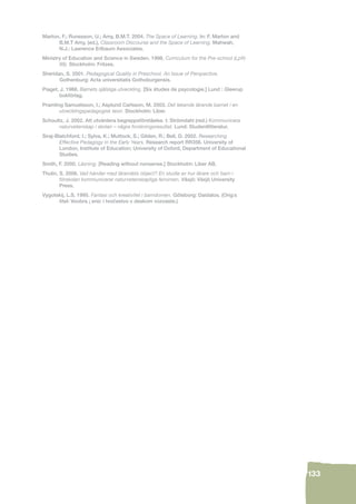 133 
Marton, F.; Runesson, U.; Amy, B.M.T. 2004. The Space of Learning. In: F. Marton and 
B.M.T Amy, (ed.), Classroom Discourse and the Space of Learning. Mahwah, 
N.J.: Lawrence Erlbaum Associates. 
Ministry of Education and Science in Sweden. 1998. Curriculum for the Pre-school (Lpfö 
98). Stockholm: Fritzes. 
Sheridan, S. 2001. Pedagogical Quality in Preschool. An Issue of Perspective. 
Gothenburg: Acta universitatis Gothoburgensis. 
Piaget, J. 1968. Barnets själsliga utveckling. [Six études de psycologie.] Lund : Gleerup 
bokförlag. 
Pramling Samuelsson, I.; Asplund Carlsson, M. 2003. Det lekande lärande barnet i en 
utvecklingspedagogisk teori. Stockholm: Liber. 
Schoultz, J. 2002. Att utvärdera begreppsförståelse. I: Strömdahl (red.) Kommunicera 
naturvetenskap i skolan – några forskningsresultat. Lund: Studentlitteratur. 
Siraj-Blatchford, I.; Sylva, K.; Muttock, S.; Gilden, R.; Bell, D. 2002. Researching 
Effective Pedagogy in the Early Years. Research report RR356. University of 
London, Institute of Education; University of Oxford, Department of Educational 
Studies. 
Smith, F. 2000. Läsning. [Reading without nonsense.] Stockholm: Liber AB. 
Thulin, S. 2006. Vad händer med lärandets object? En studie av hur lärare och barn i 
förskolan kommunicerar naturvetenskapliga fenomen. Växjö: Växjö University 
Press. 
Vygotskij, L.S. 1995. Fantasi och kreativitet i barndomen. Göteborg: Daidalos. (Orig:s 
titel: Voobra ¡ enic i tvocˇ estvo v deskom vozvaste.) 
 