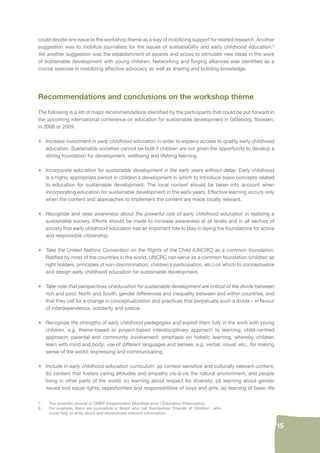 15 
could devote one issue to the workshop theme as a way of mobilizing support for related research. Another 
suggestion was to mobilize journalists for the issues of sustainability and early childhood education.8 
Yet another suggestion was the establishment of awards and prizes to stimulate new ideas in the work 
of sustainable development with young children. Networking and forging alliances was identifi ed as a 
crucial exercise in mobilizing effective advocacy as well as sharing and building knowledge. 
Recommendations and conclusions on the workshop theme 
The following is a list of major recommendations identifi ed by the participants that could be put forward in 
the upcoming international conference on education for sustainable development in Göteborg, Sweden, 
in 2008 or 2009. 
• Increase investment in early childhood education in order to expand access to quality early childhood 
education. Sustainable societies cannot be built if children are not given the opportunity to develop a 
strong foundation for development, wellbeing and lifelong learning. 
• Incorporate education for sustainable development in the early years without delay. Early childhood 
is a highly appropriate period in children’s development in which to introduce basic concepts related 
to education for sustainable development. The local context should be taken into account when 
incorporating education for sustainable development in the early years. Effective learning occurs only 
when the content and approaches to implement the content are made locally relevant. 
• Recognize and raise awareness about the powerful role of early childhood education in realizing a 
sustainable society. Efforts should be made to increase awareness at all levels and in all sectors of 
society that early childhood education has an important role to play in laying the foundations for active 
and responsible citizenship. 
• Take the United Nations Convention on the Rights of the Child (UNCRC) as a common foundation: 
Ratifi ed by most of the countries in the world, UNCRC can serve as a common foundation (children as 
right holders, principles of non-discrimination, children’s participation, etc.) on which to conceptualize 
and design early childhood education for sustainable development. 
• Take note that perspectives of education for sustainable development are critical of the divide between 
rich and poor, North and South, gender differences and inequality between and within countries, and 
that they call for a change in conceptualization and practices that perpetuate such a divide – in favour 
of interdependence, solidarity and justice. 
• Recognize the strengths of early childhood pedagogies and exploit them fully in the work with young 
children, e.g. theme-based or project-based interdisciplinary approach to learning; child-centred 
approach; parental and community involvement; emphasis on holistic learning, whereby children 
learn with mind and body; use of different languages and senses, e.g. verbal, visual, etc., for making 
sense of the world, expressing and communicating. 
• Include in early childhood education curriculum: (a) context sensitive and culturally relevant content; 
(b) content that fosters caring attitudes and empathy vis-à-vis the natural environment, and people 
living in other parts of the world; (c) learning about respect for diversity; (d) learning about gender 
issues and equal rights, opportunities and responsibilities of boys and girls; (e) learning of basic life 
7. The scientifi c journal of OMEP (Organisation Mondiale pour l’Éducation Préscolaire). 
8. For example, there are journalists in Brazil who call themselves ‘Friends of Children’, who 
could help to write about and disseminate relevant information. 
 