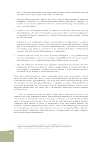16 
skills, (f) the concept of learning for life, i.e. learning for sustainability; and (g) activities built around the 
7Rs: reduce, reuse, repair, recycle, respect, refl ect and refuse; etc.9 
• Strengthen teacher training as a basis for learning and teaching about education for sustainable 
development. Pre-service and in-service training of early childhood educators and caregivers in all 
countries must be revisited and reinforced from the perspectives of learning for sustainability, and 
must be provided regularly. 
• Increase support and funding for research on education for sustainable development and early 
childhood education. A number of useful studies (e.g. comparative study on early childhood education 
for sustainable development understood and practised in different countries), have been identifi ed 
and mentioned earlier. 
• Undertake, promote and strengthen advocacy and networking at the local, national, regional and 
international levels in order to achieve a better understanding of sustainable development, to share 
good practices and research, and to mobilize different stakeholders for the causes of sustainability. 
One useful advocacy activity to be considered is the establishment of national and international 
awards for those who effectively address education for sustainability. 
• Disseminate and communicate issues about sustainable development to young children through 
advertisements and various means of communication, including ICTs, so that informal learning about 
sustainable development occurs outside schools and offi cial educational programmes. 
• Urge state leaders to be role models for young children with regards to concerns about education 
for sustainable development, and to meet with them regularly. Leaders and heroes in schools and 
communities can be interviewed by children about their lifestyles to fi nd out whether these are in 
accordance with the principles of sustainable development. 
In conclusion, what emerged is an image of a sustainable society as an inclusive society: where all 
people are united through their common humanity and where differences are respected and valued. 
Sustainable development is greatly facilitated when all groups of people – regardless of their age, gender, 
ethnicity, socio-economic status, places of residence or capacities – participate in fi nding solutions and 
constructing a sustainable future for our common habitat. Sustainability challenges us to go beyond 
segregated societies, which exist in many parts of the world today, and to transform them to ones that 
are more inclusive. 
From this perspective, should the goals of early childhood education be re-thought and 
redefi ned? Should the goal of early childhood education primarily be to promote academic knowledge 
and competences for successful learning in later stages of education, or should they offer a broader 
range of knowledge, skills and support, and if so, what are they? Should early childhood education 
programmes focus attention on children, as emphasized in recent trends towards assessing child 
outcomes? Alternatively, should they serve their families? If so, to what extent and in what ways? There 
are no straightforward answers to these questions. However, when seeing early childhood education 
through the lenses of sustainability, it becomes clear that it requires rethinking and redefi ning based on 
the paradigms that support sustainability. 
9 The four pillars of learning proposed by the Delors Report (UNESCO, 1998) – learning to be, 
learning to do, learning to learn, learning to live together – are also relevant in developing early 
childhood education in service of sustainable development. 
 