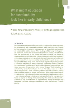 18 
What might education 
for sustainability 
look like in early childhood? 
A case for participatory, whole-of-settings approaches 
Julie M. Davis, Australia 
Abstract 
Education for sustainability in the early years is a signifi cantly under-practised, 
under-resourced and under-examined fi eld, even though young children 
are the ones who will bear the consequences of our actions and inactions 
on sustainability-related issues. After all, they will be living the longest – 
as economic, social and environmental conditions worsen. Nevertheless, 
over the past decade, a sea change has been occurring, as interest in 
sustainability education for young children has expanded, and practitioners 
and researchers begin to think about, develop and implement early childhood 
programmes with an environmental or sustainability focus. It is now being 
recognized that the early years are the most signifi cant growth period in 
a child’s life. Experiences during this phase extensively infl uence physical 
and neurological developments, which drive biological, psychological and 
social responses throughout the entire human lifespan. The implications for 
early learning for sustainability are obvious. This article expands on these 
ideas and provides a short case study of how one early childhood setting 
in Australia has sought to embed sustainability throughout all its practices 
– management, curriculum and through its relationships with its community 
– and in so doing has provided numerous opportunities for young children 
to act as agents of change for sustainability. The article concludes with a 
summary of key characteristics of organizational change that might help 
other early childhood settings and services to make sustainability a central 
priority. 
 
