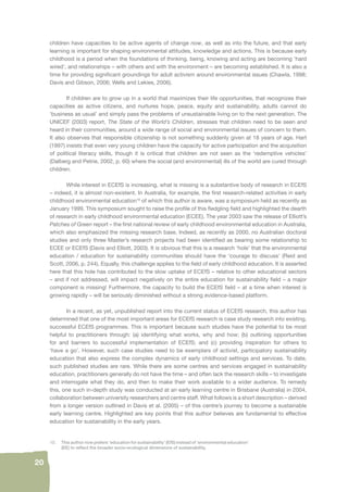 20 
children have capacities to be active agents of change now, as well as into the future, and that early 
learning is important for shaping environmental attitudes, knowledge and actions. This is because early 
childhood is a period when the foundations of thinking, being, knowing and acting are becoming ‘hard 
wired’, and relationships – with others and with the environment – are becoming established. It is also a 
time for providing signifi cant groundings for adult activism around environmental issues (Chawla, 1998; 
Davis and Gibson, 2006; Wells and Lekies, 2006). 
If children are to grow up in a world that maximizes their life opportunities, that recognizes their 
capacities as active citizens, and nurtures hope, peace, equity and sustainability, adults cannot do 
‘business as usual’ and simply pass the problems of unsustainable living on to the next generation. The 
UNICEF (2003) report, The State of the World’s Children, stresses that children need to be seen and 
heard in their communities, around a wide range of social and environmental issues of concern to them. 
It also observes that responsible citizenship is not something suddenly given at 18 years of age. Hart 
(1997) insists that even very young children have the capacity for active participation and the acquisition 
of political literacy skills, though it is critical that children are not seen as the ‘redemptive vehicles’ 
(Dalberg and Petrie, 2002, p. 60) where the social (and environmental) ills of the world are cured through 
children. 
While interest in ECEfS is increasing, what is missing is a substantive body of research in ECEfS 
– indeed, it is almost non-existent. In Australia, for example, the fi rst research-related activities in early 
childhood environmental education10 of which this author is aware, was a symposium held as recently as 
January 1999. This symposium sought to raise the profi le of this fl edgling fi eld and highlighted the dearth 
of research in early childhood environmental education (ECEE). The year 2003 saw the release of Elliott’s 
Patches of Green report – the fi rst national review of early childhood environmental education in Australia, 
which also emphasized the missing research base. Indeed, as recently as 2000, no Australian doctoral 
studies and only three Master’s research projects had been identifi ed as bearing some relationship to 
ECEE or ECEfS (Davis and Elliott, 2003). It is obvious that this is a research ‘hole’ that the environmental 
education / education for sustainability communities should have the ‘courage to discuss’ (Reid and 
Scott, 2006, p. 244). Equally, this challenge applies to the fi eld of early childhood education. It is asserted 
here that this hole has contributed to the slow uptake of ECEfS – relative to other educational sectors 
– and if not addressed, will impact negatively on the entire education for sustainability fi eld – a major 
component is missing! Furthermore, the capacity to build the ECEfS fi eld – at a time when interest is 
growing rapidly – will be seriously diminished without a strong evidence-based platform. 
In a recent, as yet, unpublished report into the current status of ECEfS research, this author has 
determined that one of the most important areas for ECEfS research is case study research into existing, 
successful ECEfS programmes. This is important because such studies have the potential to be most 
helpful to practitioners through: (a) identifying what works, why and how; (b) outlining opportunities 
for and barriers to successful implementation of ECEfS; and (c) providing inspiration for others to 
‘have a go’. However, such case studies need to be exemplars of activist, participatory sustainability 
education that also express the complex dynamics of early childhood settings and services. To date, 
such published studies are rare. While there are some centres and services engaged in sustainability 
education, practitioners generally do not have the time – and often lack the research skills – to investigate 
and interrogate what they do, and then to make their work available to a wider audience. To remedy 
this, one such in-depth study was conducted at an early learning centre in Brisbane (Australia) in 2004, 
collaboration between university researchers and centre staff. What follows is a short description – derived 
from a longer version outlined in Davis et al. (2005) – of this centre’s journey to become a sustainable 
early learning centre. Highlighted are key points that this author believes are fundamental to effective 
education for sustainability in the early years. 
10. This author now prefers ‘education for sustainability’ (EfS) instead of ‘environmental education’ 
(EE) to refl ect the broader socio-ecological dimensions of sustainability. 
 