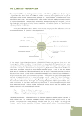 21 
The Sustainable Planet Project 
The environmental focus at this long day care centre – with children aged between 2½ and 5 years 
– originated in 1997, the outcome of a staff team-building exercise to encourage homework linkages. In 
looking for a shared project, ‘the environment’ emerged as a common interest. Under the banner of the 
Sustainable Planet Project, staff members sought to add value to their roles as early childhood educators 
by including their personal interests – such as gardening, wildlife conservation and recycling. From the 
start, the project had an action-oriented focus, encapsulated in its subtitle, ‘Saving our Planet: Become 
a Conscious Part of the Solution’. 
Initially, the staff worked with the children on a number of mini-projects allied to their own particular 
environmental interests, as identifi ed in the diagram below. 
Litter-less lunches 
Sustainable 
Planet 
Project 
Vegetable Garden 
Litter-less lunches 
Litter-less lunches 
Responsible Cleaning 
Reusing/recycling Frog Pond 
Chooks 
Litter-less lunches 
Native Plant Regeneration 
Environmental Aesthetics 
Effi cient use of Natural 
Resources 
As time passed, these mini-projects became embedded into the everyday practices of the centre and, 
increasingly, the children have been the main initiators of new projects. Briefl y described here is one 
such child-initiated project centred on water conservation. In this mini-project, learning about water 
conservation was sparked when concerns were expressed by both children and teachers about excess 
water use in the centre, especially as it was a time of severe drought. Guided by staff, the children 
began noticing that their ‘kindy [kindergarten] friends were pouring out more [water] than they could drink 
and then tipping the rest into the garden’ (Campus Kindergarten, 2002). From this initial observation, a 
‘whole centre’ project about water conservation emerged – collaboration between children, parents and 
teachers, but organized mainly by the preschoolers, aged around 4 years. This involved the teachers 
supporting the children as researchers inquiring into the origins of household/centre water, holding 
discussions about the concept of drought, and exploring photographs and newspaper articles about 
water conservation, as featured in the community newspaper. As the children’s knowledge of water 
issues grew, their inquiries turned to actions, including the creation of signs that were placed at all the 
water points around the centre. Examples included: 
Mia: Please don’t leave the tap running. 
Layla: When you fl ush the toilet, press the small button. 
Andrew: Turn the hose off when you are fi nished. 
The centre also installed a water barrel (around 50 litres) into the sandpit, for the children to access for 
water and sand play. This is fi lled just once each day and the children have learnt to monitor its use. 
Although water consumption fi gures were not recorded at the start of the project, it is believed that 
the barrel – and the learning associated with its use – has dramatically reduced the centre’s total water 
 