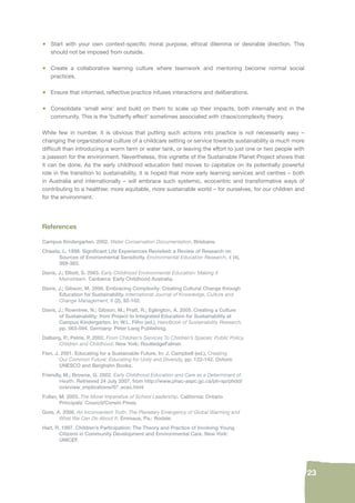 23 
• Start with your own context-specifi c moral purpose, ethical dilemma or desirable direction. This 
should not be imposed from outside. 
• Create a collaborative learning culture where teamwork and mentoring become normal social 
practices. 
• Ensure that informed, refl ective practice infuses interactions and deliberations. 
• Consolidate ‘small wins’ and build on them to scale up their impacts, both internally and in the 
community. This is the ‘butterfl y effect’ sometimes associated with chaos/complexity theory. 
While few in number, it is obvious that putting such actions into practice is not necessarily easy – 
changing the organizational culture of a childcare setting or service towards sustainability is much more 
diffi cult than introducing a worm farm or water tank, or leaving the effort to just one or two people with 
a passion for the environment. Nevertheless, this vignette of the Sustainable Planet Project shows that 
it can be done. As the early childhood education fi eld moves to capitalize on its potentially powerful 
role in the transition to sustainability, it is hoped that more early learning services and centres – both 
in Australia and internationally – will embrace such systemic, ecocentric and transformative ways of 
contributing to a healthier, more equitable, more sustainable world – for ourselves, for our children and 
for the environment. 
References 
Campus Kindergarten. 2002. Water Conservation Documentation. Brisbane. 
Chawla, L. 1998. Signifi cant Life Experiences Revisited: a Review of Research on 
Sources of Environmental Sensitivity. Environmental Education Research, 4 (4), 
369-383. 
Davis, J.; Elliott, S. 2003. Early Childhood Environmental Education: Making it 
Mainstream. Canberra: Early Childhood Australia. 
Davis, J.; Gibson, M. 2006. Embracing Complexity: Creating Cultural Change through 
Education for Sustainability. International Journal of Knowledge, Culture and 
Change Management, 6 (2), 92-102. 
Davis, J.; Rowntree, N.; Gibson, M.; Pratt, R.; Eglington, A. 2005. Creating a Culture 
of Sustainability: from Project to Integrated Education for Sustainability at 
Campus Kindergarten. In: W.L. Filho (ed.), Handbook of Sustainability Research, 
pp. 563-594. Germany: Peter Lang Publishing. 
Dalberg, P.; Petrie, P. 2002. From Children’s Services To Children’s Spaces: Public Policy, 
Children and Childhood. New York: RoutledgeFalmer. 
Fien, J. 2001. Educating for a Sustainable Future. In: J. Campbell (ed.), Creating 
Our Common Future: Educating for Unity and Diversity, pp. 122-142. Oxford: 
UNESCO and Berghahn Books. 
Friendly, M.; Browne, G. 2002. Early Childhood Education and Care as a Determinant of 
Health. Retrieved 24 July 2007, from http://www.phac-aspc.gc.ca/ph-sp/phdd/ 
overview_implications/07_ecec.html 
Fullan, M. 2003. The Moral Imperative of School Leadership. California: Ontario 
Principals’ Council/Corwin Press. 
Gore, A. 2006. An Inconvenient Truth: The Planetary Emergency of Global Warming and 
What We Can Do About It. Emmaus, Pa.: Rodale. 
Hart, R. 1997. Children’s Participation: The Theory and Practice of Involving Young 
Citizens in Community Development and Environmental Care. New York: 
UNICEF. 
 