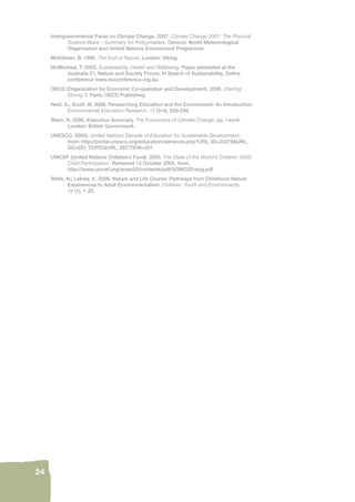 24 
Intergovernmental Panel on Climate Change. 2007. Climate Change 2007: The Physical 
Science Basis – Summary for Policymakers. Geneva: World Meteorological 
Organization and United Nations Environment Programme. 
McKibben, B. 1990. The End of Nature. London: Viking. 
McMichael, T. 2003. Sustainability, Health and Wellbeing. Paper presented at the 
Australia 21, Nature and Society Forum, In Search of Sustainability, Online 
conference www.isoconference.org.au. 
OECD (Organization for Economic Co-operation and Development). 2006. Starting 
Strong II. Paris: OECD Publishing. 
Reid, A.; Scott, W. 2006. Researching Education and the Environment: An Introduction. 
Environmental Education Research, 12 (3-4), 239-246. 
Stern, N. 2006. Executive Summary. The Economics of Climate Change, pp. i-xxvii. 
London: British Government. 
UNESCO. 2005). United Nations Decade of Education for Sustainable Development, 
from: http://portal.unesco.org/education/admin/ev.php?URL_ID=23279&URL_ 
DO=DO_TOPIC&URL_SECTION=201 
UNICEF (United Nations Children’s Fund). 2003. The State of the World’s Children 2003: 
Child Participation. Retrieved 13 October 2005, from: 
http://www.unicef.org/sowc03/contents/pdf/SOWC03-eng.pdf 
Wells, N.; Lekies, K. 2006. Nature and Life Course: Pathways from Childhood Nature 
Experiences to Adult Environmentalism. Children, Youth and Environments, 
16 (1), 1-25. 
 