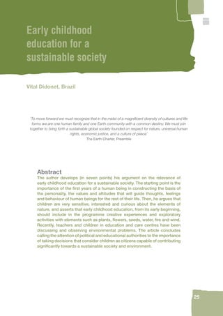 25 
Early childhood 
education for a 
sustainable society 
Vital Didonet, Brazil 
‘To move forward we must recognize that in the midst of a magnifi cent diversity of cultures and life 
forms we are one human family and one Earth community with a common destiny. We must join 
together to bring forth a sustainable global society founded on respect for nature, universal human 
rights, economic justice, and a culture of peace’ 
The Earth Charter, Preamble 
Abstract 
The author develops (in seven points) his argument on the relevance of 
early childhood education for a sustainable society. The starting point is the 
importance of the fi rst years of a human being in constructing the basis of 
the personality, the values and attitudes that will guide thoughts, feelings 
and behaviour of human beings for the rest of their life. Then, he argues that 
children are very sensitive, interested and curious about the elements of 
nature, and asserts that early childhood education, from its early beginning, 
should include in the programme creative experiences and exploratory 
activities with elements such as plants, fl owers, seeds, water, fi re and wind. 
Recently, teachers and children in education and care centres have been 
discussing and observing environmental problems. The article concludes 
calling the attention of political and educational authorities to the importance 
of taking decisions that consider children as citizens capable of contributing 
signifi cantly towards a sustainable society and environment. 
 