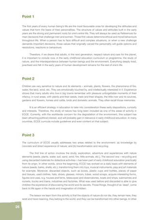 26 
Point 1 
The fi rst years of every human being’s life are the most favourable ones for developing the attitudes and 
values that form the basis of their personalities. The structure of values and attitudes built in the early 
years are the strong and permanent roots for one’s entire life. They will always be used as References for 
main decisions that challenge men and women. Those fi rst values determine ethical and moral behaviours 
throughout life. When a person has to face diffi cult and complex situations, or when a new challenge 
demands important decisions, those values that originally carved the personality will guide options and 
resolutions, reactions or behaviours. 
Therefore, if we desire that adults, in the next generation, respect nature and care for the planet, 
it is important to include now, in the early childhood education curriculum or programme, the study of 
nature, and the interdependence between human beings and the environment. Everything deeply lived, 
practised and felt in the early years of human development remains for the rest of one’s life. 
Point 2 
Children are very sensitive to nature and its elements – animals, plants, fl owers, the phenomena of fi re, 
water, the land, wind, etc. They are emotionally touched by, and intellectually interested in it. Experience 
shows that many adults who live in big towns remember with pleasure unforgettable moments of their 
infancy, in rural areas, with plants and their seeds, trees and their shapes, the little river and its sources, 
gardens and fl owers, horses and cattle, birds and domestic animals. They often recall those memories. 
It is an effi cient strategy in education to take into consideration these early dispositions, curiosity 
and interests. Therefore, the study of nature has long been included as one of the areas of activity in 
ECCE. Currently, with the worldwide concern for the degradation of the environment, this subject has 
been attracting political interest, and will probably gain in relevance in early childhood education. In many 
countries, ECCE curricula include guidelines and even content on that subject. 
Point 3 
The curriculum of ECCE usually addresses two areas related to the environment: (a) knowledge by 
concrete and direct experience of nature; and (b) transformation and recycling. 
The fi rst line of action involves the study, exploration, adventure and experiences with nature 
elements (seeds, plants, water, soil, sand, wind, fi re, little animals, etc.). The second one – recycling and 
using discarded materials for didactical activities – has been part of early childhood education practically 
from its origin. In other words, since the beginning, ECCE has worked on a daily basis with elements of 
nature (seeds, barks, shells, etc.), transforming them into toys, musical instruments, play and art materials 
for example. Moreover, discarded objects, such as boxes, plastic cups and bottles, pieces of paper 
and tissues, used clothes, hats, shoes, glasses, mirrors, tubes, wood scraps, acquire interesting forms, 
fi gures and uses, e.g. houses and tents, telescopes and observatories, boats and ships, submarines and 
rockets, trucks and trains, industries and factories. What was used before and discarded is able to give 
children the experience of discovering the world and its secrets. Those things, thought of as ‘dead’, come 
back to life again in the hands and imagination of children. 
The lesson we learn from this activity is that the objects of nature do not die, they remain here, they 
exist and have meaning, they belong to the world, and they can be transformed into other beings. In other 
 