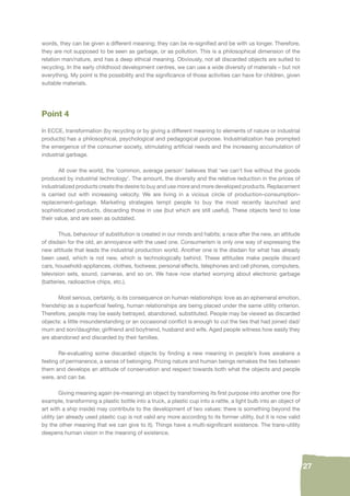 27 
words, they can be given a different meaning; they can be re-signifi ed and be with us longer. Therefore, 
they are not supposed to be seen as garbage, or as pollution. This is a philosophical dimension of the 
relation man/nature, and has a deep ethical meaning. Obviously, not all discarded objects are suited to 
recycling. In the early childhood development centres, we can use a wide diversity of materials – but not 
everything. My point is the possibility and the signifi cance of those activities can have for children, given 
suitable materials. 
Point 4 
In ECCE, transformation (by recycling or by giving a different meaning to elements of nature or industrial 
products) has a philosophical, psychological and pedagogical purpose. Industrialization has prompted 
the emergence of the consumer society, stimulating artifi cial needs and the increasing accumulation of 
industrial garbage. 
All over the world, the ‘common, average person’ believes that ‘we can’t live without the goods 
produced by industrial technology’. The amount, the diversity and the relative reduction in the prices of 
industrialized products create the desire to buy and use more and more developed products. Replacement 
is carried out with increasing velocity. We are living in a vicious circle of production–consumption– 
replacement–garbage. Marketing strategies tempt people to buy the most recently launched and 
sophisticated products, discarding those in use (but which are still useful). These objects tend to lose 
their value, and are seen as outdated. 
Thus, behaviour of substitution is created in our minds and habits; a race after the new, an attitude 
of disdain for the old, an annoyance with the used one. Consumerism is only one way of expressing the 
new attitude that leads the industrial production world. Another one is the disdain for what has already 
been used, which is not new, which is technologically behind. These attitudes make people discard 
cars, household-appliances, clothes, footwear, personal effects, telephones and cell phones, computers, 
television sets, sound, cameras, and so on. We have now started worrying about electronic garbage 
(batteries, radioactive chips, etc.). 
Most serious, certainly, is its consequence on human relationships: love as an ephemeral emotion, 
friendship as a superfi cial feeling, human relationships are being placed under the same utility criterion. 
Therefore, people may be easily betrayed, abandoned, substituted. People may be viewed as discarded 
objects: a little misunderstanding or an occasional confl ict is enough to cut the ties that had joined dad/ 
mum and son/daughter, girlfriend and boyfriend, husband and wife. Aged people witness how easily they 
are abandoned and discarded by their families. 
Re-evaluating some discarded objects by fi nding a new meaning in people’s lives awakens a 
feeling of permanence, a sense of belonging. Prizing nature and human beings remakes the ties between 
them and develops an attitude of conservation and respect towards both what the objects and people 
were, and can be. 
Giving meaning again (re-meaning) an object by transforming its fi rst purpose into another one (for 
example, transforming a plastic bottle into a truck, a plastic cup into a rattle, a light bulb into an object of 
art with a ship inside) may contribute to the development of two values: there is something beyond the 
utility (an already used plastic cup is not valid any more according to its former utility, but it is now valid 
by the other meaning that we can give to it). Things have a multi-signifi cant existence. The trans-utility 
deepens human vision in the meaning of existence. 
 